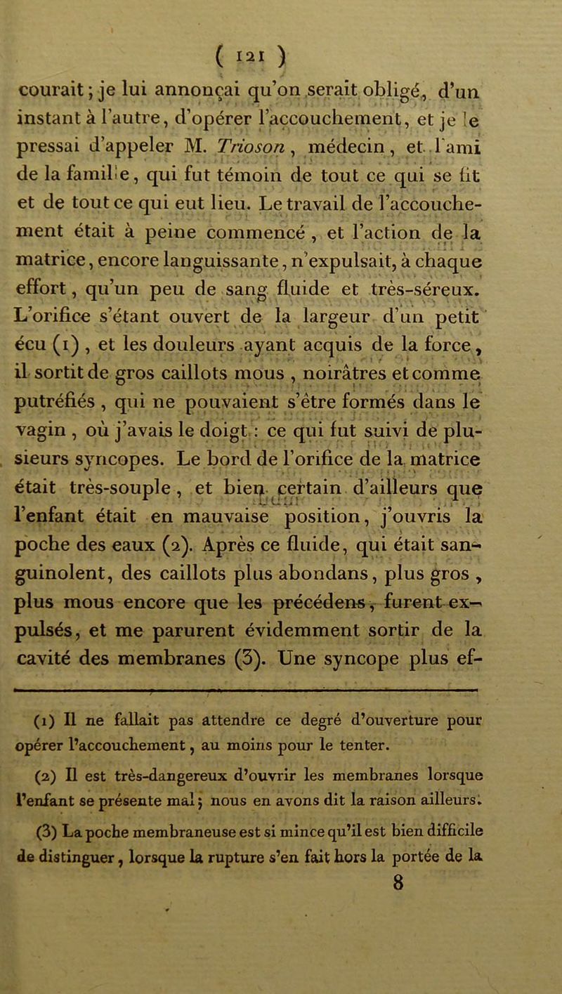 ( a ) courait ; je lui annonçai qu’on serait obligé., d’un instant à l’autre, d’opérer l’accouchement, et je !e pressai d’appeler M. Trioson ^ médecin, et l'ami de la famille, qui fut témoin de tout ce qui se üt et de tout ce qui eut lieu. Le travail de l’accouche- ment était à peine commencé , et l’action de la matrice, encore languissante, n’expulsait, à chaque effort, qu’un peu de sang fluide et très-séreux. L’orifice s’étant ouvert de la largeur d’un petit écu (i) , et les douleurs ayant acquis de la force, il sortit de gros caillots mous , noirâtres et comme putréfiés , qui ne pouvaient s’ètre formés dans le vagin , où j’avais le doigt,: ce qui fut suivi de plu- sieurs syncopes. Le bord de l’orifice de la matrice était très-souple, et bien ^certain d’ailleurs que l’enfant était en mauvaise position, j’ouvris la poche des eaux (2). Après ce fluide, qui était san« guinolent, des caillots plus abondans, plus gros , plus mous encore que les précédons y furent ex- pulsés, et me parurent évidemment sortir de la cavité des membranes (3). Une syncope plus ef- (1) Il ne fallait pas attendre ce degré d’ouverture pour opérer l’accoucheinent, au moins pour le tenter. (2) Il est très-dangereux d’ouvrir les membranes lorsque l’enfant se présente mal; nous en avons dit la raison ailleurs, (3) La poche membraneuse est si mince qu’il est bien difficile de distinguer, lorsque la rupture s’en fait hors la portée de la 8