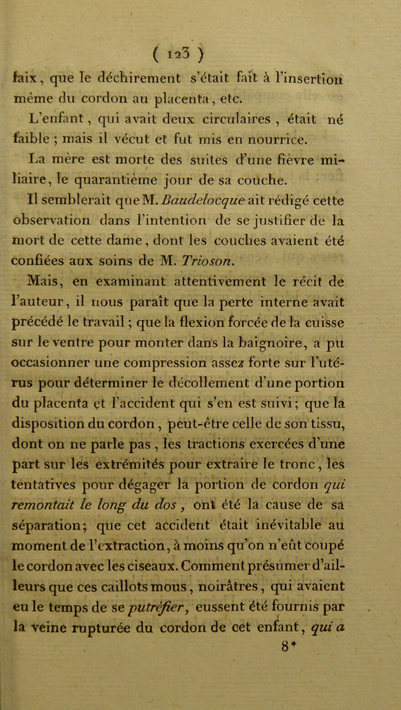 faix, que le déchirement s’était fait à l’insertion meme du cordon au placenta, etc. L’enfant, qui avait deux circulaires , était né faible ; mais il vécut et fut mis en nourrice. La mère est morte des suites d’une fièvre mi- $ liaire, le quarantième jour de sa couche. Il semblerait queM. Baudelocque ait rédigé cette observation dans l’intention de se justifier de la mort de cette dame, dont les couches avaient été confiées aux soins de M. Trioson. Mais, en examinant attentivement le récit de l’auteur, il nous paraît que la perte interne avait précédé le travail ; que la flexion forcée de la cuisse sur le ventre pour monter dans la baignoire, a pu occasionner une compression assez forte sur l’uté- rus pour déterminer le décollement d’une portion du placenta çt l’accident qui s’en est suivi; que la disposition du cordon, peut-être celle de son tissu, dont on ne parle pas , les tractions exercées d’une part sur les extrémités pour extraire le tronc, les téntatives pour dégager la portion de cordon qui remontait le long du dos, ont été la cause de sa séparation; que cet accident était inévitable au moment de l’extraction, à moins qu’on n’eût coupé le cordon avec les ciseaux. Comment présumer d’ail- leurs que ces caillots mous, noirâtres, qui avaient eu le temps de se putréfier, eussent été fournis par la veine rupturée du cordon de cet enfant, qui a 8^