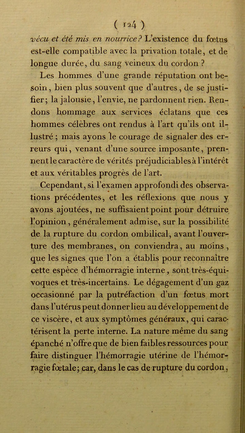 ( >24 ) vécu et été mis en nourrice? L’existence du foetus est-elle compatible avec la privation totale, et de longue durée, du sang veineux du cordon ? Les hommes d’une grande réputation ont be- soin , bien plus souvent que d’autres, de se justi- fier; la jalousie, l’envie, ne pardonnent rien. Ren- dons hommage aux services éclatans que ces hommes célèbres ont rendus à l’art qu’ils ont il- lustré ; mais ayons le courage de signaler des er- reurs qui, venant d’une source imposante, pren- nent le caractère de vérités préjudiciables à l’intérêt et aux véritables progrès de l’art. Cependant, si l’examen approfondi des observa- tions précédentes, et les réflexions que nous y avons ajoutées, ne suffisaient point pour détruire l’opinion, généralement admise, sur la possibilité de la rupture du cordon ombilical, avant l’ouver- ture des membranes, on conviendra, au mbins , que les signes que l’on a établis pour reconnaître cette espèce d’hémorragie interne, sont très-équi- voques et très-incertains. Le dégagement d’un gaz occasionné par la putréfaction d’un fœtus mort dans l’utérus peut donner lieu au développement de ce viscère, et aux symptômes généraux, qui carac- térisent la perte interne. La nature même du sang épanché n’offre que de bien faibles ressources pour faire distinguer l’hémorragie utérine de l’hémor- ragie fœtale; car, dans le cas de rupture du cordon,