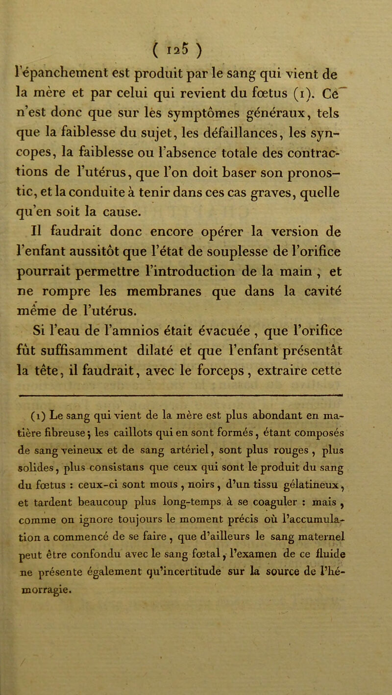 ( '25 ) 1 epanchement est produit par le sang qui vient de la mère et par celui qui revient du fœtus (i). Ce^ n’est donc que sur lès symptômes généraux, tels que la faiblesse du sujet, les défaillances, les syn- copes, la faiblesse ou l’absence totale des contrac- tions de l’utérus, que l’on doit baser son pronos- tic, et la conduite à tenir dans ces cas graves, quelle qu’en soit la cause. Il faudrait donc encore opérer la version de l’enfant aussitôt que l’état de souplesse de l’orifice pourrait permettre l’introduction de la main , et ne rompre les membranes que dans la cavité même de l’utérus. Si l’eau de l’amnios était évacuée , que l’orifice fût suffisamment dilaté et que l’enfant présentât la tête, il faudrait, avec le forceps, extraire cette (i) Le sang qui vient de la mère est plus abondant en ma- tière fibreuse \ les caillots qui en sont formés, étant composés de sang veineux et de sang artériel, sont plus rouges , plus solides, plus consistans que ceux qui sont le produit du sang du foetus : ceux-ci sont mous , noirs, d’un tissu gélatineux, et tardent beaucoup plus long-temps à se coaguler ; mais , comme on ignore toujours le moment précis où l’accumula- tion a commencé de se faire , que d’ailleurs le sang maternel peut être confondu avec le sang fœtal, l’examen de ce fluide ne présente également qu’incertitude sur la source de l’hé- morragie.