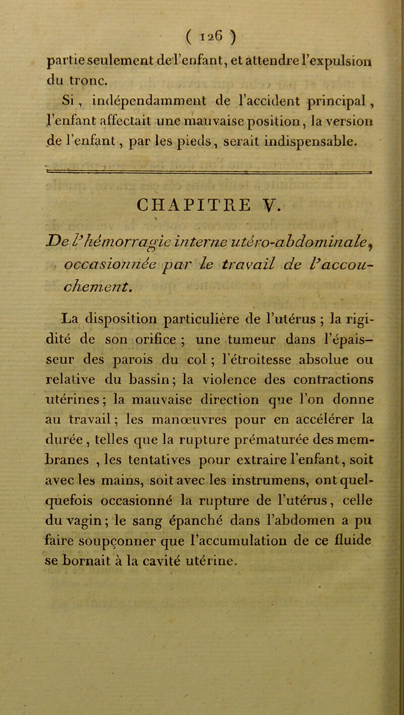 partie seulement de l’enfant, et attendre l’expulsion du tronc. Si, indépendamment de l’accident principal, l’enfant affectait une mauvaise position, la version de l’enfant, par les pieds, serait indispensable. CHAPITRE V. De hémorragie interne utéro-abdominalej occasiojinée par le travail de l^accou- chement. La disposition particulière de l’utérus ; la rigi- dité de son orifice ; une tumeur dans l’épais- seur des parois du col ; l’étroitesse absolue ou relative du bassin; la violence des contractions utérines; la mauvaise direction que l’on donne au travail ; les manœuvres pour en accélérer la durée, telles que la rupture prématurée des mem- branes , les tentatives pour extraire l’enfant, soit avec les mains, soit avec les instrumens, ont quel- quefois occasionné la rupture de l’utérus, celle du vagin ; le sang épanché dans l’abdomen a pu faire soupçonner que l’accumulation de ce fluide se bornait à la cavité utérine.