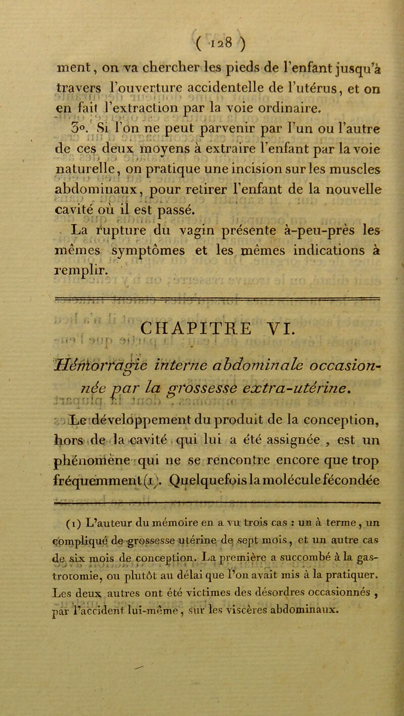 ( >=8 ) ment, on va chercher les pieds de l’enfant jusqu’à travers l’ouverture accidentelle de l’utérus, et on t I . ' en fait l’extraction par la voie ordinaire. 3®.' Si l’on ne peut parvenir par l’un ou l’autre de ces deux moyens à extraire l’enfant par la voie naturelle, on pratique une incision sur les muscles abdominaux, pour retirer l’enfant de la nouvelle cavité où il est passé. La rupture du vagin présente à-peu-près les mêmes symptômes et les mêmes indications à remplir. CHAPITRE VI. ’Héniorrctà'ie interne abdominale occasion- O née par la grossesse extra-utérine. ' , Le développement du produit de la conception, hors de la cavité qui lui a été assignée , est un phénomène qui ne se rencontre encore que trop fréquemment (x^'. Quelquefois la molécule fécondée (i) L’auteur du mémoire en a vu trois cas : un à terme, un compliqué de grossesse utérine de sept mois, et un autre cas de- six mois de conception. La première a succombé à la gas- trotomie, ou phitôt au délai que l’on avait mis à la pratiquer. Les deux autres ont été victimes des désordres occasionnés , par l’accident lui-même, .sur les viscères abdominaux.