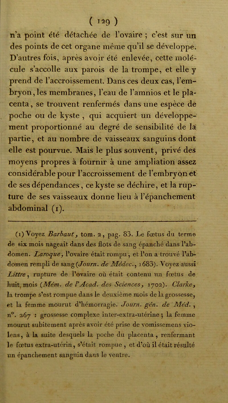 n’a point été détachée de l’ovaire ; c’est sur un des points de cet organe même qu’il se développe. D’autres fois, après avoir été enlevée, cette molé- cule s’accolle aux parois de la trompe, et elle y prend de l’accroissement. Dans ces deux cas, l’em- bryon, les membranes, l’eau de l’amnios et le pla- centa , se trouvent renfermés dans une espèce de poche ou de kyste , qui acquiert un développe- ment proportionné au degré de sensibilité de lat partie, et au nombre de vaisseaux sanguins dont elle est pourvue. Mais de plus souvent, privé des moyens propres à fournir à une ampliation assez considérable pour l’accroissement de l’embryon et de ses dépendances, ce kyste se déchire, et la rup- ture de ses vaisseaux donne lieu à l’épanchement abdominal (i). (i) Voyez Barhaut, tom. 2, pag. 83. Le fœtus du terme de six mois nageait dans des flots de sang épanché dans l’ab- domen. Laroque, l’ovaire était rompu, et l’on a trouvé l’ab- domen rempK de sang (t/brzm. de Médec.^ i683). Voyez aussi Littré^ rupture de l’ovaire où était contenu un fœtus de huit, mois {Mém. de VAcad, des Sciences, 1702). Clarke, la trompe s’est rompue dans le deuxième mois de la grossesse, et la femme mourut d’hémorragie. Journ. gén. de Méd. , n®. 267 : grossesse complexe inter-exti'a-utérine 5 la femme mourut subitement après avoir été prise de vomissemens vio- lens, à la suite desquels la poche du placenta , renfermant le fœtus extra-utérin, s’était rompue , et d’où il était résulté un épanchement sanguin dans le ventre.