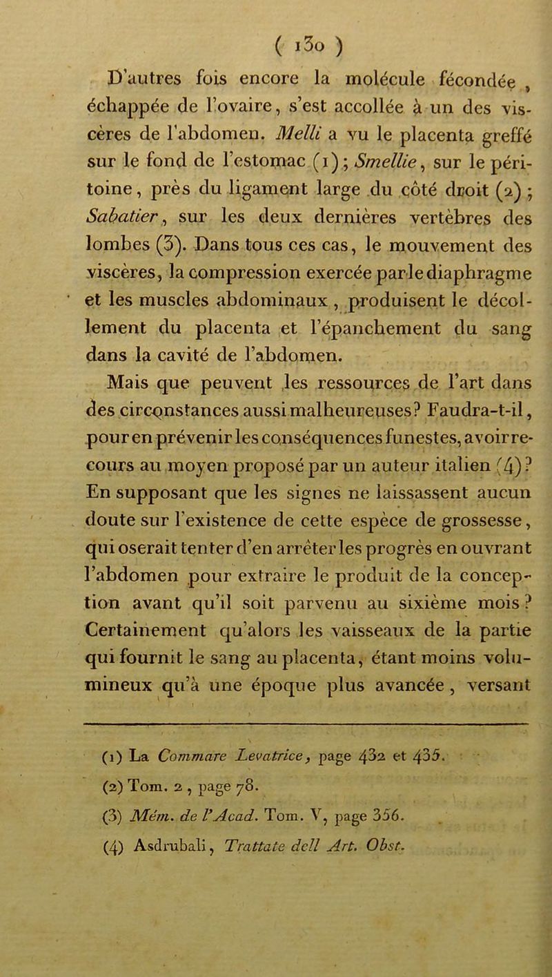 ( ) D’autres fois encore la molécule fécondée , échappée de l’ovaire, s’est accollée à un des vis- cères de l’abdomen. Melli a vu le placenta greffé sur le fond de l’estomac ( i ) ; Smellie, sur le péri- toine , près du ligament large du côté droit (2) ; Sabatier^ sur les deux dernières vertèbres des lombes (3). Dans tous ces cas, le mouvement des viscères, la compression exercée par le diaphragme et les muscles abdominaux , produisent le décol- lement du placenta et l’épanchement du sang dans la cavité de l’abdomen. Mais que peuvent .les ressources de l’art dans des circonstances aussi malheureuses? Faudra-t-il, pour en prévenir les conséquences funestes, avoirre- cours au moyen proposé par un auteur italien (4) ? En supposant que les signes ne laissassent aucun doute sur l’existence de cette espèce de grossesse, qui oserait tenter d’en arrêter les progrès en ouvrant l’abdomen pour extraire le produit de la concep- tion avant qu’il soit parvenu au sixième mois ? Certainement qu’alors les vaisseaux de la partie qui fournit le sang au placenta, étant moins volu- mineux qu’à une époque plus avancée , versant (1) La Commare Levatrice, page 4^2 et 435. (3) Tom. 3 , page 78. (3) Mém. de VAcad. Tom. V, page 356. (4) Asdmbali, Trattate dcll Art. Obst.