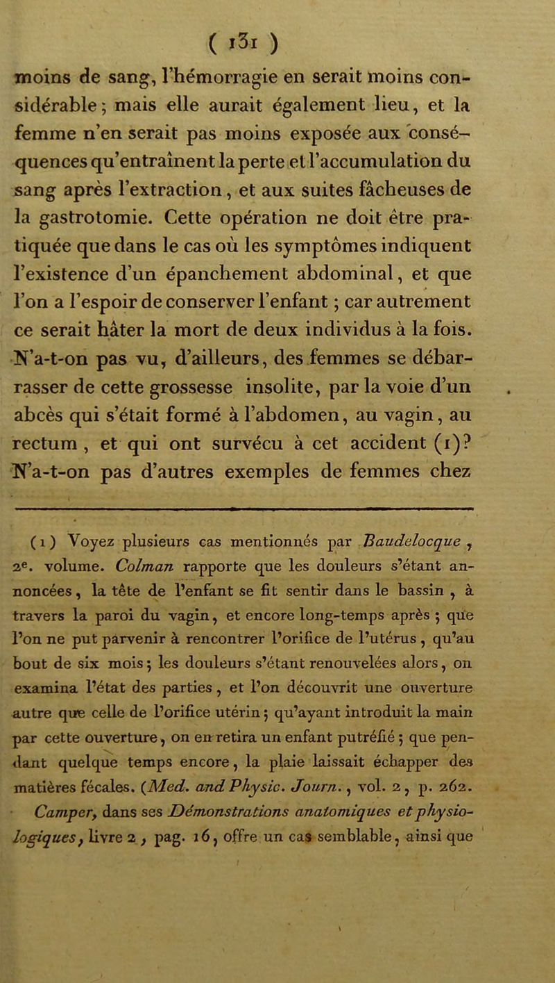 moins de sang, l’hémorragie en serait moins con- sidérable; mais elle aurait également lieu, et la femme n’en serait pas moins exposée aux consé- quences qu’entraînent la perte et l’accumulation du sang après l’extraction, et aux suites fâcheuses de la gastrotomie. Cette opération ne doit être pra- tiquée que dans le cas où les symptômes indiquent l’existence d’un épanchement abdominal, et que l’on a l’espoir de conserver l’enfant ; car autrement ce serait hâter la mort de deux individus à la fois. N’a-t-on pas vu, d’ailleurs, des femmes se débar- rasser de cette grossesse insolite, par la voie d’un abcès qui s’était formé à l’abdomen, au vagin, au rectum, et qui ont survécu à cet accident (i)? N’a-t-on pas d’autres exemples de femmes chez (i) Voyez plusieurs cas mentionnés Baudelocque ^ volume. Colman rapporte que les douleurs s’étant an- noncées , la tête de l’enfant se fit sentir dans le bassin , à travers la paroi du vagin, et encore long-temps après ; que l’on ne put parvenir à rencontrer l’orifice de l’utérus , qu’au bout de six mois ; les douleurs s’étant renouvelées alors, on examina l’état des parties, et l’on découvrit une ouverture autre que celle de l’orifice utérin ; qu’ayant introduit la main par cette ouverture, on enretira un enfant putréfié ; que pen- dant quelque temps encore, la plaie laissait échapper des matières fécales. {Med. and Physic. Joiirn., vol. 2, p. 262. Camper, dans ses Démonstrations anatomiques et physio- logiques, livre 2 f pag. i6, offre un cas semblable, ainsi que