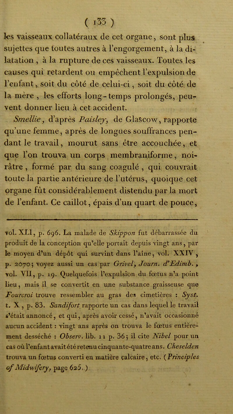 ( >33) les vaisseaux collatéraux de cet organe, sont plus sujettes que toutes autres à l’engorgement, à la di- latation , à la rupture de ces vaisseaux. Toutes les causes qui retardent ou empêchent l’expulsion de l’enfant, soit du côté de celui-ci, soit du côté de la mère , les efforts long-temps prolongés, peu- vent donner lieu à cet accident. Smellie, d’après Paislej, de Glascow, rapporte qu’une femme, après de longues souffrances pen- dant le travail, mourut sans être accouchée, et que l’on trouva un corps memhraniforme, noi- râtre , formé par du sang coagulé , qui couvrait toute la partie antérieure de l’utérus, quoique cet organe fût considérahlement distendu par la mort de l’enfant. Ce caillot, épais d’un quart de pouce, vol. XLI, p. 696. La malade de Skippon fut débarrassée du produit de la conception qu’elle portait depuis vingt ans, par lé moyen d’un dépôt qui survint dans l’aîne, vol. XXIV , p. 20705 voyez aussi un cas par Grivel y Journ. d’Edimh. , vol. VII, p. 19. Quelquefois l’expulsion du foetus n’a point lieu, mais il se convertit en une substance graisseuse que Fourcroi trouve ressembler au gras des cimetières : Syst. t. X , p. 83. Sandifort rapporte un cas dans lequel le travail s’était annoncé, et qui, après avoir cessé, n’avait occasionné aucun accident : vingt ans après on trouva le fœtus entière- ment desséché ; Observ. lib. n p. 36j il cite Nibel pour un cas où l’enfant avait été retenu cinquante-quatre ans. Cheselden trouva un fœtus converti en matière calcaire, etc. ( Frinciples of Midy/iferyf page 625. )