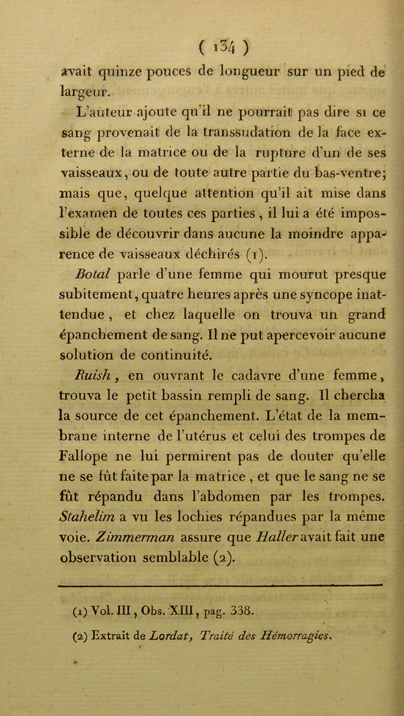 ( >34 ) aTait quinze pouces de longueur sur un pied de largeur. L’auteur ajoute qu’il ne pourrait pas dire si ce sang provenait de la transsudation de la face ex- terne de la matrice ou de la rupture d’un de ses vaisseaux, ou de toute autre partie du bas-ventre; mais que, quelque attention qu’il ait mise dans l’examen de toutes ces parties , il lui a été impos- sible de découvrir dans aucune la moindre appa- rence de vaisseaux déchirés (i). Botal parle d’une femme qui mourut presque subitement, quatre heures après une syncope inat- tendue , et chez laquelle on trouva un grand épanchement de sang. Il ne put apercevoir aucune solution de continuité. Ruish, en ouvrant le cadavre d’une femme, trouva le petit bassin rempli de sang. Il chercha la source de cet épanchement. L’état de la mem- brane interne de l’utérus et celui des trompes de Fallope ne lui permirent pas de douter qu’elle ne se fût faite par la matrice , et que le sang ne se fut répandu dans l’abdomen par les trompes. Stahelim a vu les lochies répandues par la même voie. Zimmerman assure que avait fait une observation semblable (2). (1) Vol. III, Obs. XIU, pag. 338. (2) Extrait de Lordat, Traité des Hémorragies,