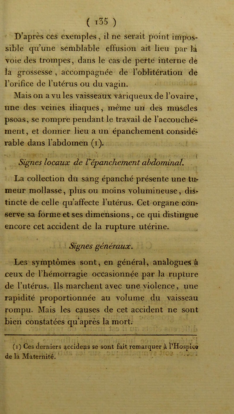 D’après ces ex^raples, il ne serait point impos- sible qu’une semblable effusion ait lieu par la voie des trompes, dans le cas de perte interne de la grossesse , accompagnée de roblitération de l’orifice de l’utérus ou du vagin. Mais on a vu les vaisseaux variqueux de Tovaire, une des veines iliaques, même un des muscles psoas, se rompre pendant le travail de l’accouché^ ment, et donner lieu a un épanchement considéi râble dans l’abdomen (i). Signes locaux de repanchement abdominal, La collection du sang épanché présente une tm meur mollasse, plus ou moins volumineuse, dis^ tincte de celle qu’affecte l’utérus. Cet organe con*- serve sa forme et ses dimensions, ce qui distingue encore cet accident de la rupture utérine. t Signes généraux. Les symptômes sont, en général, analogues à ceux de l’hémorragie occasionnée par la rupture de l’utérus. Ils marchent avec une violence, une rapidité proportionnée au volume du vaisseau rompu. Mais les causes de cet accident ne sont bien constatées qu’après la mort. S' \ (i) Ces derniers ^ccidens se sont fait remarquer ^ l’Hospiçe de la Maternité. '