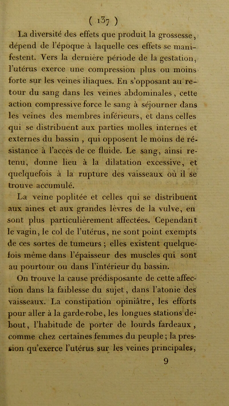 ( ) La diversité des effets que produit la grossesse, dépend de l’époque à laquelle ces effets se mani- festent. Vers la dernière période de la gestation^ l’utérus exerce une compression plus ou moins forte sur les veines iliaques. En s’opposant au re- tour du sang dans les veines abdominales, cette action compressive force le sang à séjourner dans les veines des membres inférieurs, et dans celles qui se distribuent aux parties molles internes et externes du bassin , qui opposent le moins de ré- sistance à l’accès de ce fluide. Le sang, ainsi re- tenu, donne lieu à la dilatation excessive, et quelquefois à la rupture des vaisseaux où il se trouve accumulé. La veine poplitée et celles qui se distribuent aux aines et aux grandes lèvres de la vulve, en sont plus particulièrement affectées. Cependant le vagin, le col de l’utérus, ne sont point exempts de ces sortes de tumeurs ; elles existent quelque- fois même dans l’épaisseur des muscles qui sont au pourtour ou dans l’intérieur du bassin. On trouve la cause prédisposante de cette affec- tion dans la faiblesse du sujet, dans l’atonie des vaisseaux. La constipation opiniâtre, les efforts pour aller à la garde-robe, les longues stations de- bout , l’habitude de porter de lourds fardeaux, comme chez certaines femmes du peuple; la pres- sion qu’exerce l’utérus sur les veines principales, 9