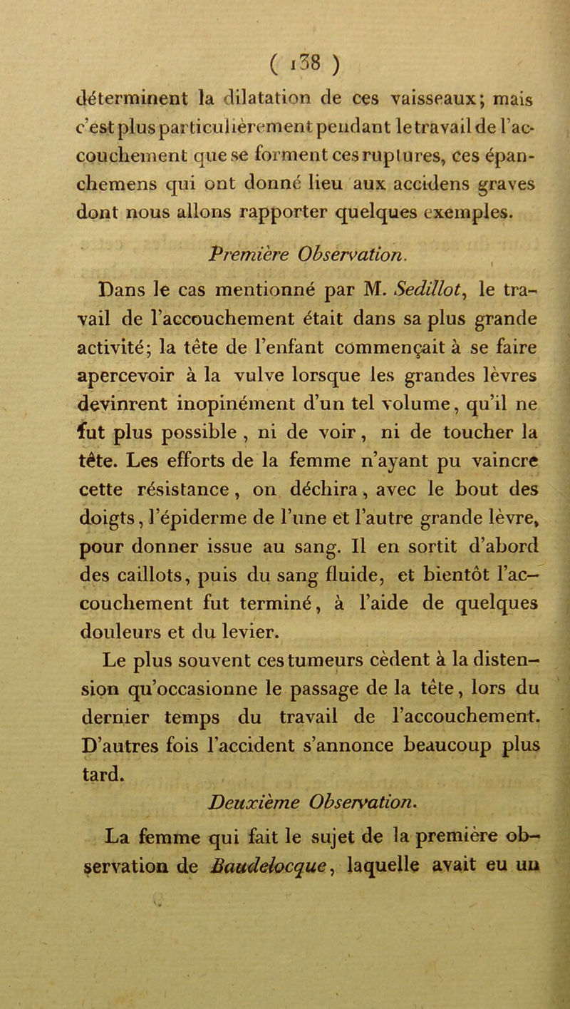 ( <38 ) déterminent la dilatation de ces vaisseaux; mais c’est plus particulièrement pendant le travail de l’ac- couchement que se forment ces ruplures, ces épan- chemens qui ont donné lieu aux accidens graves dont nous allons rapporter quelques exemples. Première Observation. Dans le cas mentionné par M. Sedillot.^ le tra- vail de l’accouchement était dans sa plus grande activité; la tête de l’enfant commençait à se faire apercevoir à la vulve lorsque les grandes lèvres devinrent inopinément d’un tel volume, qu’il ne fut plus possible , ni de voir, ni de toucher la tête. Les efforts de la femme n’ayant pu vaincre cette résistance, on déchira, avec le bout des doigts, l’épiderme de l’une et l’autre grande lèvre, pour donner issue au sang. Il en sortit d’abord des caillots, puis du sang fluide, et bientôt l’ac- couchement fut terminé, à l’aide de quelques douleurs et du levier. Le plus souvent ces tumeurs cèdent à la disten- sion qu’occasionne le passage de la tête, lors du dernier temps du travail de l’accouchement. D’autres fois l’accident s’annonce beaucoup plus tard. Deuxième Observation. La femme qui fait le sujet de la première ob- servation de Baudelocquelaquelle avait eu un