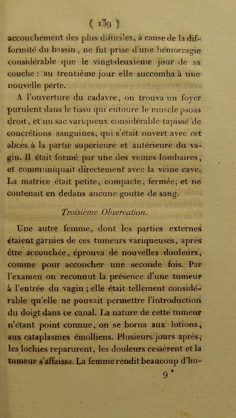accouchement des plus difticiles, à cause de la dif- formité du bassin, ne fut prise d’une hémorragie considérable que le vingt-deuxième jour de sa couche : au trentième jour elle succomba à une nouvelle perte. . A l’ouverture du cadavre, on trouva un foyer purulent dans le tissu qui entoure le muscle psoas droit, et un sac variqueux considérable tapissé de concrétions sanguines, qui s’était ouvert avec cet abcès à la partie supérieure et antérieure du va-* gin. Il était formé par une des veines lombaires, et communiquait directement avec la veine cave, La matrice était petite, compacte, fermée, et ne contenait en dedans aucune goutte de sang. Troisième Observation. Une autre femme, dont les parties externes étaient garnies de ces tumeurs variqueuses, après être accouchée, éprouva de nouvelles douleurs, comme pour accoucher une seconde fois. Par l’examen on reconnut la présence d’une tumeur à l’entrée du vagin ; elle était tellement considé^ rable qu’elle ne pouvait permettre l’introduction du doigt dans ce canal, La nature de cette tumeur n’étant point connue, on se borna aux lotions, aux cataplasmes émolliens. Plusieurs jours après ; les lochies reparurent, les douleurs cessèrent et la tumeur s’affaissa. La femme rendit beaucoup d’hu-
