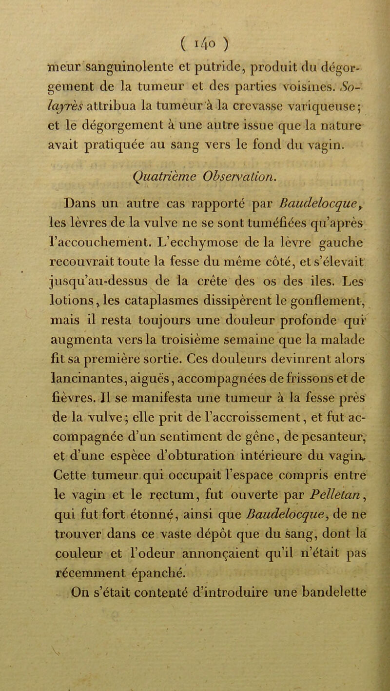 meur sanguinolente et putride, produit du dégor- gement de la tumeur et des parties voisines. .So- layres attribua la tumeur à la crevasse variqueuse; et le dégorgement à une autre issue que la nature avait pratiquée au sang vers le fond du vagin. Quatrième Obser\>ation. Dans un autre cas rapporté par Baudelocque^ les lèvres de la vulve ne se sont tuméfiées qu’après l’accouchement. L’ecchymose de la lèvre gauche recouvrait toute la fesse du même côté, et s’élevait jusqu’au-dessus de la crête des os des iles. Les lotions, les cataplasmes dissipèrent le gonflement, mais il resta toujours une douleur profonde qui* augmenta vers la troisième semaine que la malade fit sa première sortie. Ces douleurs devinrent alors lancinantes, aigues, accompagnées de frissons et de fièvres. Il se manifesta une tumeur à la fesse près de la vulve ; elle prit de l’accroissement, et fut ac- compagnée d’un sentiment de gêne, de pesanteur, et d’une espèce d’obturation intérieure du vagin». Cette tumeur qui occupait l’espace compris entre le vagin et le rectum, fut ouverte par Pelletan^ qui fut fort étonnç, ainsi que Baudelocque, de ne trouver dans ce vaste dépôt que du sang, dont lai couleur et l’odeur annonçaient qu’il n’était pas récemment épanché. On s’était contenté d’introduire une bandelette