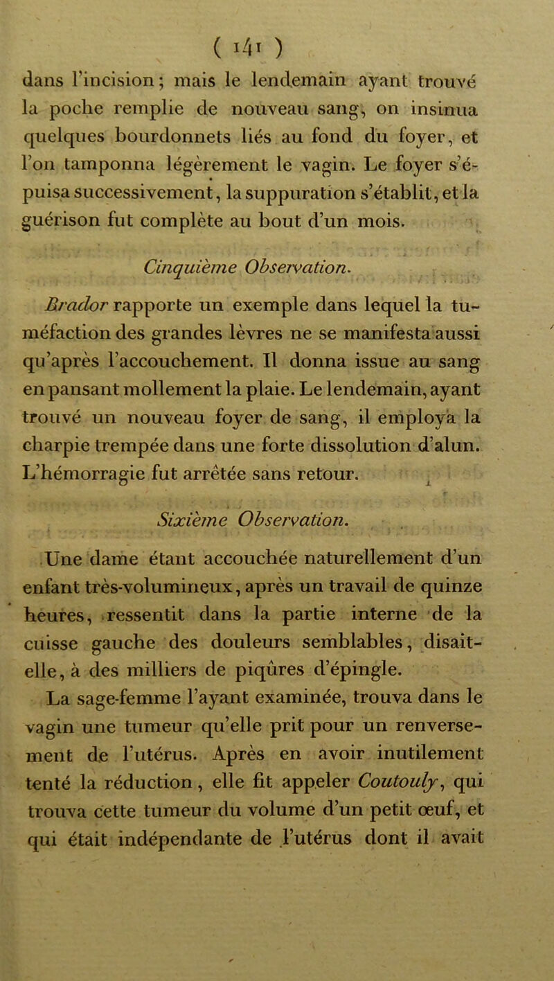 dans l’incision; mais le lendemain ayant trouvé la poche remplie de nouveau sang, on insinua quelques bourdonnets liés au fond du foyer, et l’on tamponna légèrement le vagin. Le foyer s’é- puisa successivement, la suppuration s’établit, et la guérison fut complète au bout d’un mois. Cinquième Observation. Rrador rapporte un exemple dans lequel la tu- méfaction des grandes lèvres ne se manifesta aussi qu’après l’accouchement. Il donna issue au sang en pansant mollement la plaie. Le lendemain, ayant trouvé un nouveau foyer de sang, il employa la charpie trempée dans une forte dissolution d’alun. L’hémorragie fut arrêtée sans retour. r Sixième Observation. Une‘dame étant accouchée naturellement d’un enfant très-volumineux, après un travail de quinze heures, .ressentit dans la partie interne de la cuisse gauche des douleurs semblables, disait- elle, à des milliers de piqûres d’épingle. La sage-femme l’ayant examinée, trouva dans le vagin une tumeur qu’elle prit pour un renverse- ment de l’iitérus. Après en avoir inutilement tenté la réduction, elle fit appeler Coutoulj., qui trouva cette tumeur du volume d’un petit œuf, et qui était indépendante de l’utérus dont il avait