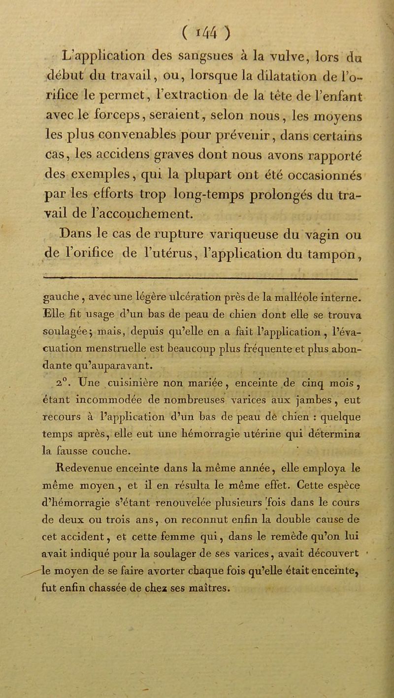 L’application des sangsues à la vulve, lors du début du travail, ou, lorsque la dilatation de l’o- rifice le permet, l’extraction de la tête de l’enfant avec le forceps, seraient, selon nous, les moyens les plus convenables pour prévenir, dans certains cas, les accidens graves dont nous avons rapporté des exemples, qui la plupart ont été occasionnés par les efforts trop long-temps prolongés du tra- vail de l’accouchement. Dans le cas de rupture variqueuse du vagin ou de l’orifice de l’utérus, l’application du tampon, gauclie, avec une légère ulcération près de la malléole interne. Elle fit usage d’un bas de peau de chien dont elle se trouva soulagée J mais, depuis c[u’elle en a fait l’application, l’éva- cuation menstruelle est beaucoup plus fréquente et plus abon- dante qu’auparavant. 2°. Une cuisinière non mariée, enceinte de cinq mois, étant incommodée de nombreuses varices aux jambes, eut recours à l’application d’un bas de peau dé chien ; quelque temps après, elle eut une hémorragie utérine qui détermina la fausse couche. Redevenue enceinte dans la même année, elle employa le même moyen , et il en résulta le même effet. Cette espèce d’hémorragie s’étant renouvelée plusieurs fois dans le cours de deux ou trois ans, on reconnut enfin la double cause de cet accident, et cette femme qui, dans le remède qu’on lui avait indiqué pour la soulager de ses varices, avait découvert ’ le moyen de se faire avorter chaque fois qu’elle était enceinte, fut enfin chassée de chea ses maîtres.