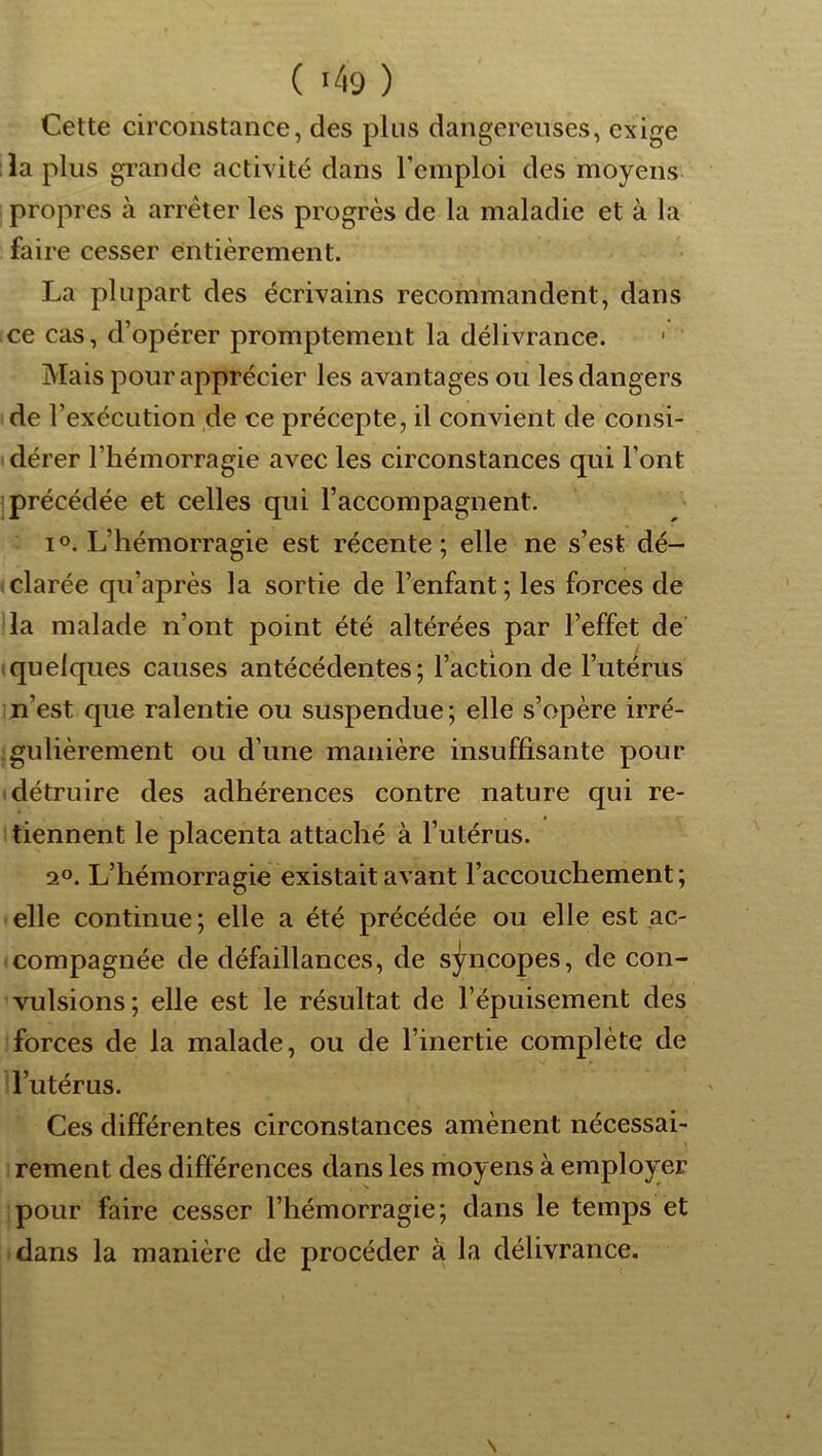 Cette circonstance, des plus dangereuses, exige la plus grande activité dans l’emploi des moyens propres à arrêter les progrès de la maladie et à la faii ■e cesser entièrement. La plupart des écrivains recommandent, dans ce cas, d’opérer promptement la délivrance. ' Mais pour apprécier les avantages ou les dangers de l’exécution de ce précepte, il convient de consi- « dérer l’hémorragie avec les circonstances qui l’ont jprécédée et celles qui l’accompagnent. IO. L’hémorragie est récente; elle ne s’est dé- clarée qu’après la sortie de l’enfant; les forces de lia malade n’ont point été altérées par l’effet de (quelques causes antécédentes; l’action de l’utérus n’est que ralentie ou suspendue; elle s’opère irré- .gulièrement ou d’une manière insuffisante pour ■ détruire des adhérences contre nature qui re- tiennent le placenta attaché à l’utérus. 2°. L’hémorragie existait avant l’accouchement; elle continue; elle a été précédée ou elle est ac- compagnée de défaillances, de sj/ncopes, de con- vulsions; elle est le résultat de l’épuisement des forces de la malade, ou de l’inertie complète de l’utérus. Ces différentes circonstances amènent nécessai- rement des différences dans les moyens à employer pour faire cesser l’hémorragie; dans le temps et dans la manière de procéder à la délivrance. \