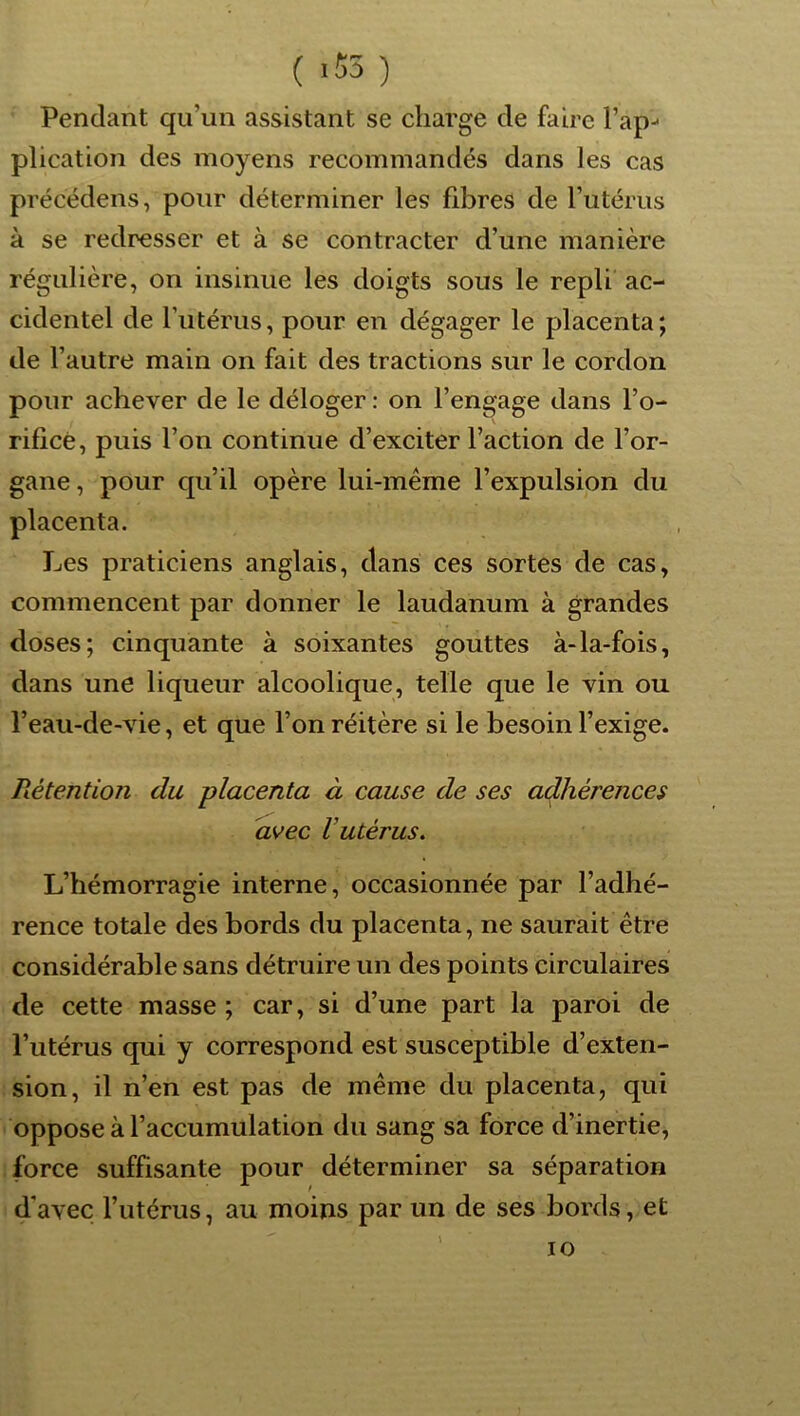 ( >53 ) Pendant qu’un assistant se charge de faire l’ap- plication des moyens recommandés dans les cas précédens, pour déterminer les fibres de l’utérus à se redresser et à se contracter d’une manière régulière, on insinue les doigts sous le repli ac- cidentel de l’iiténis, pour en dégager le placenta; de l’autre main on fait des tractions sur le cordon pour achever de le déloger : on l’engage dans l’o- riflcè, puis l’on continue d’exciter l’action de l’or- gane , pour qu’il opère lui-méme l’expulsion du placenta. Les praticiens anglais, dans ces sortes de cas, commencent par donner le laudanum à grandes doses; cinquante à soixantes gouttes à-la-fois, dans une liqueur alcoolique, telle que le vin ou l’eau-de-vie, et que l’on réitère si le besoin l’exige. Rétention du placenta à cause de ses adhérences avec Vutérus. L’hémorragie interne, occasionnée par l’adhé- rence totale des bords du placenta, ne saurait être considérable sans détruire un des points circulaires de cette masse; car, si d’une part la paroi de l’utérus qui y correspond est susceptible d’exten- sion, il n’en est pas de même du placenta, qui oppose à l’accumulation du sang sa force d’inertie, force suffisante pour déterminer sa séparation d'avec l’utérus, au moins par un de ses bords, et lO