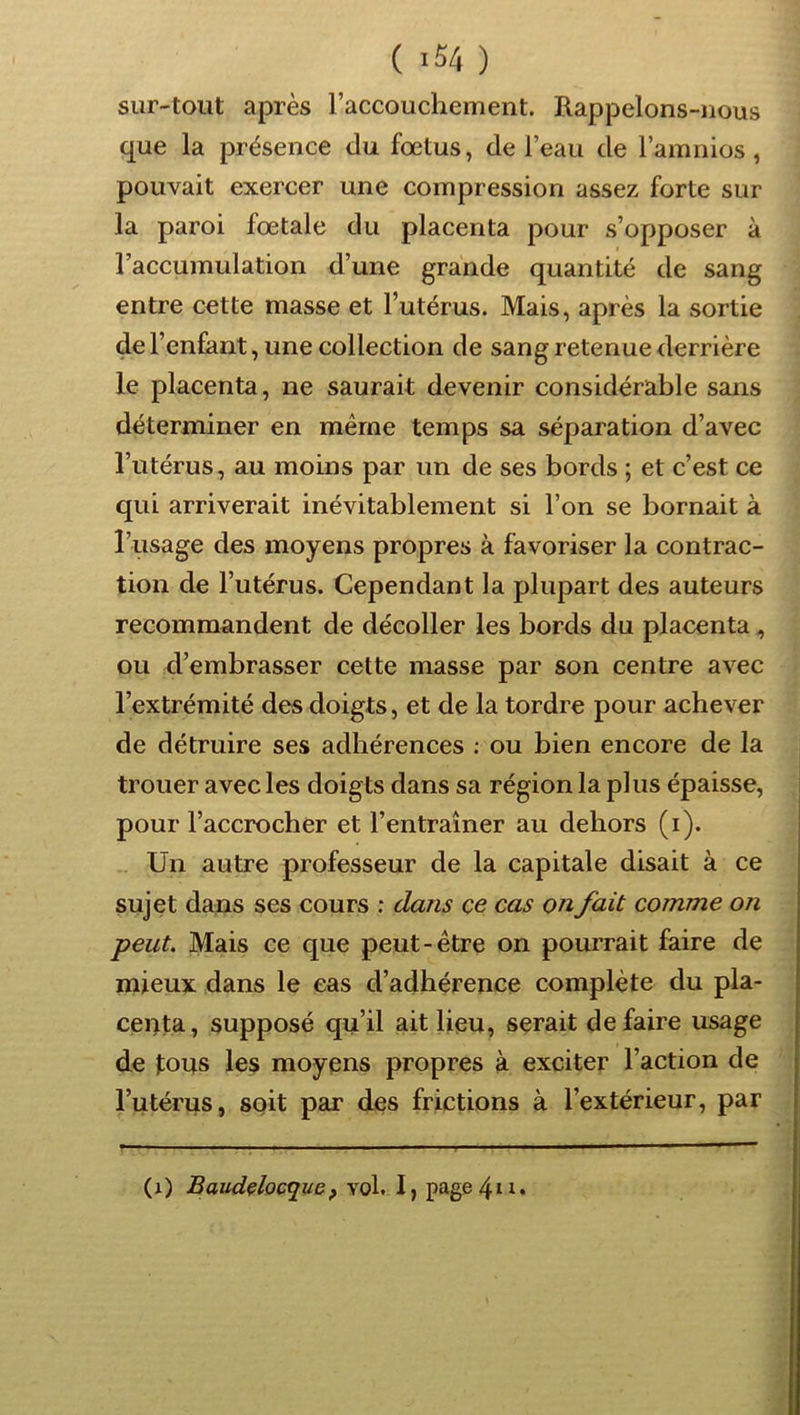 ( ) sur-tout après raccouchement. Rappelons-nous que la présence du fœtus, de l’eau de l’amnios, pouvait exercer une compression assez forte sur la paroi fœtale du placenta pour s’opposer à l’accumulation d’une grande quantité de sang entre cette masse et l’utérus. Mais, après la sortie de l’enfant, une collection de sang retenue derrière le placenta, ne saurait devenir considérable sans déterminer en même temps sa séparation d’avec l’utérus, au moins par un de ses bords ; et c’est ce qui arriverait inévitablement si l’on se bornait à l’usage des moyens propres à favoriser la contrac- tion de l’utérus. Cependant la plupart des auteurs recommandent de décoller les bords du placenta, ou d’embrasser cette masse par son centre avec l’extrémité des doigts, et de la tordre pour achever de détruire ses adhérences ; ou bien encore de la trouer avec les doigts dans sa région la pi us épaisse, i pour l’accrocher et l’entraîner au dehors (i). Un autre professeur de la capitale disait à ce sujet dans ses cours : dans ce cas on fait comme on peut. Mais ce que peut-être on pourrait faire de mieux dans le cas d’adhérence complète du pla- centa, supposé qu’il ait lieu, serait défaire usage de tous les moyens propres à exciter l’action de l’utérus, soit par des frictions à l’extérieur, par