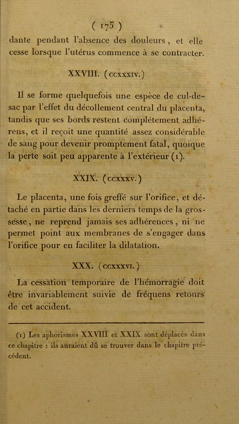dante pendant l’absence des douleurs , et elle cesse lorsque l’utérus commence à se contracter. XXVIII. (ccxxxiv.) Il se forme quelquefois une espèce de cul-de- sac par l’effet du décollement central du placenta, tandis que ses bords restent complètement adhé- rens, et il reçoit une quantité assez considérable de sang pour devenir promptement fatal, quoique la perte soit peu apparente à l’extérieur (i). XXIX. (ccxxxv.) Le placenta, une fois greffé sur l’orifice, et dé- taché en partie dans les derniers temps de la gros- sesse, ne reprend jamais ses adhérences, ni ne permet point aux membranes de s’engager dans l’orifice pour en faciliter la dilatation, XXX. (ccxxxvi. ) « La cessation temporaire de l’hémorragie doit être invariablement suivie de fréquens retours de cet accident. (i) Les aphorismes XXVIII et XXIX sont déplacés dans ce chapitre : ils auraient dû sè trouver dans le chapitre pré- cédent.