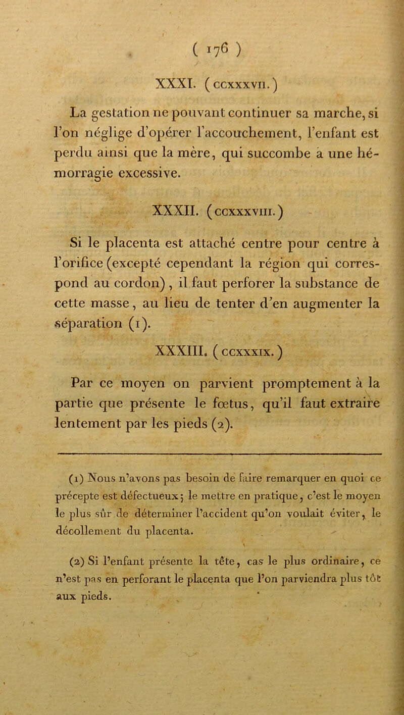 ( >76 ) XXXI. ( ccxxxvii. ) La gestation ne pouvant continuer sa marche, si l’on néglige d’opérer l’accouchement, l’enfant est perdu ainsi que la mère, qui succombe a une hé- morragie excessive. XXXII. ( ccxxxviii. ) Si le placenta est attaché centre pour centre à l’orifice (excepté cependant la région qui corres- pond au cordon) , il faut perforer la substance de cette masse, au lieu de tenter d’en augmenter la -séparation (i). XXXIII. (ccxxxix.) Par ce moyen on parvient promptement à la partie que présente le fœtus, qu’il faut extraire lentement par les pieds (2). (1) Nous n’avons pas besoin de faire remai'quer en quoi ce précepte est défectueux 5 le mettre en pratique, c’est le moyen le plus sûr de déterminer l’accident cju’on voulait éviter, le décollement du placenta. (3) Si l’enfant présente la tête, cas le plus ordinaire, ce n’est pas en perforant le placenta que l’on parviendra plus tôt aux pieds.