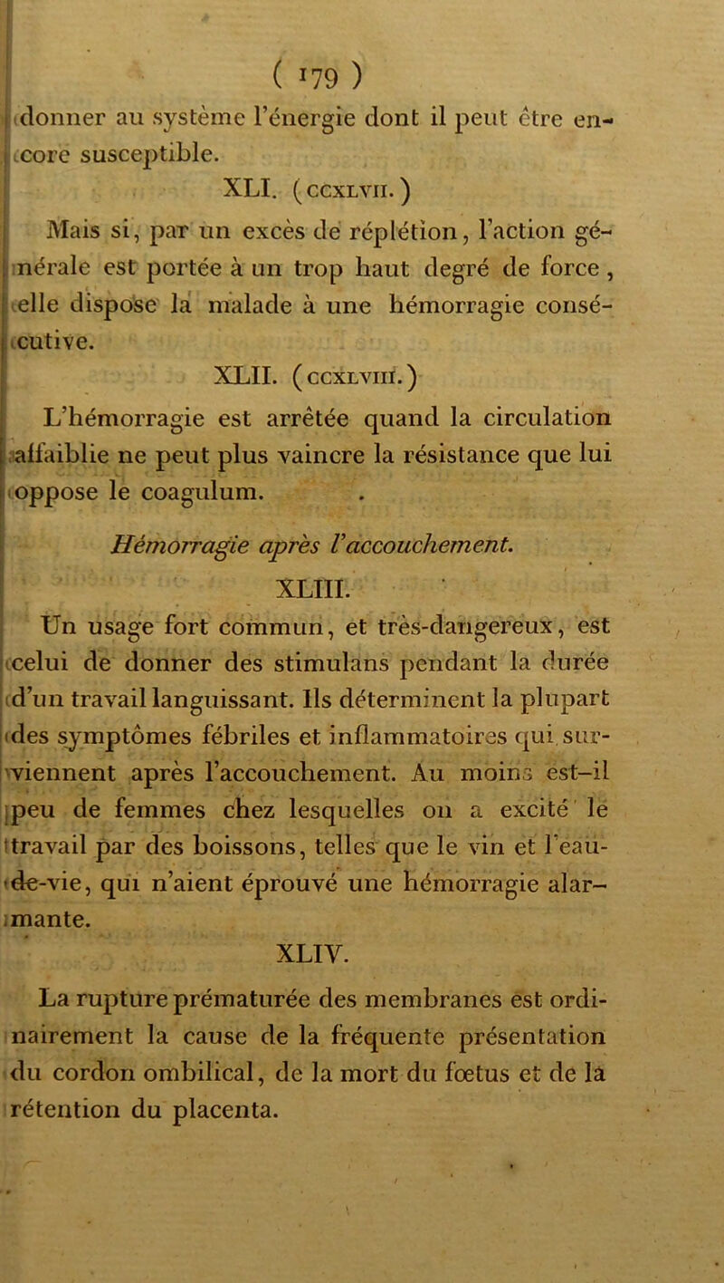 ( donner au système l’énergie dont il peut être en- ii(core susceptible. XLI. ( CCXLVII. ) [ Mais si, par un excès dé réplétion, l’action gé- bnérale est portée à un trop haut degré de force , Uelle dispo'se' la malade à une hémorragie consé- Acutive. XLII. ( CCXLVIII. ) L’hémorragie est arrêtée quand la circulation ■lalfaiblie ne peut plus vaincre la résistance que lui I oppose le coagulum. ' i i Hémorragie apres Vaccouchement. I XLIII. j Un usage fort commun, et très-dangereux, est jicelui de donner des stimulans pendant la durée id’un travail languissant. Ils déterminent la plupart (des symptômes fébriles et inflammatoires qui sur- Iwiennent après l’accouchement. Au moins est-il jpeu de femmes chez lesquelles on a excité le ttravail par des boissons, telles que le vin et l’eau- tde-vie, qui n’aient éprouvé une hémorragie alar- imante. XLIV. La rupture prématurée des membranes èst ordi- nairement la cause de la fréquente présentation du cordon ombilical, de la mort du foetus et de lâ rétention du placenta.