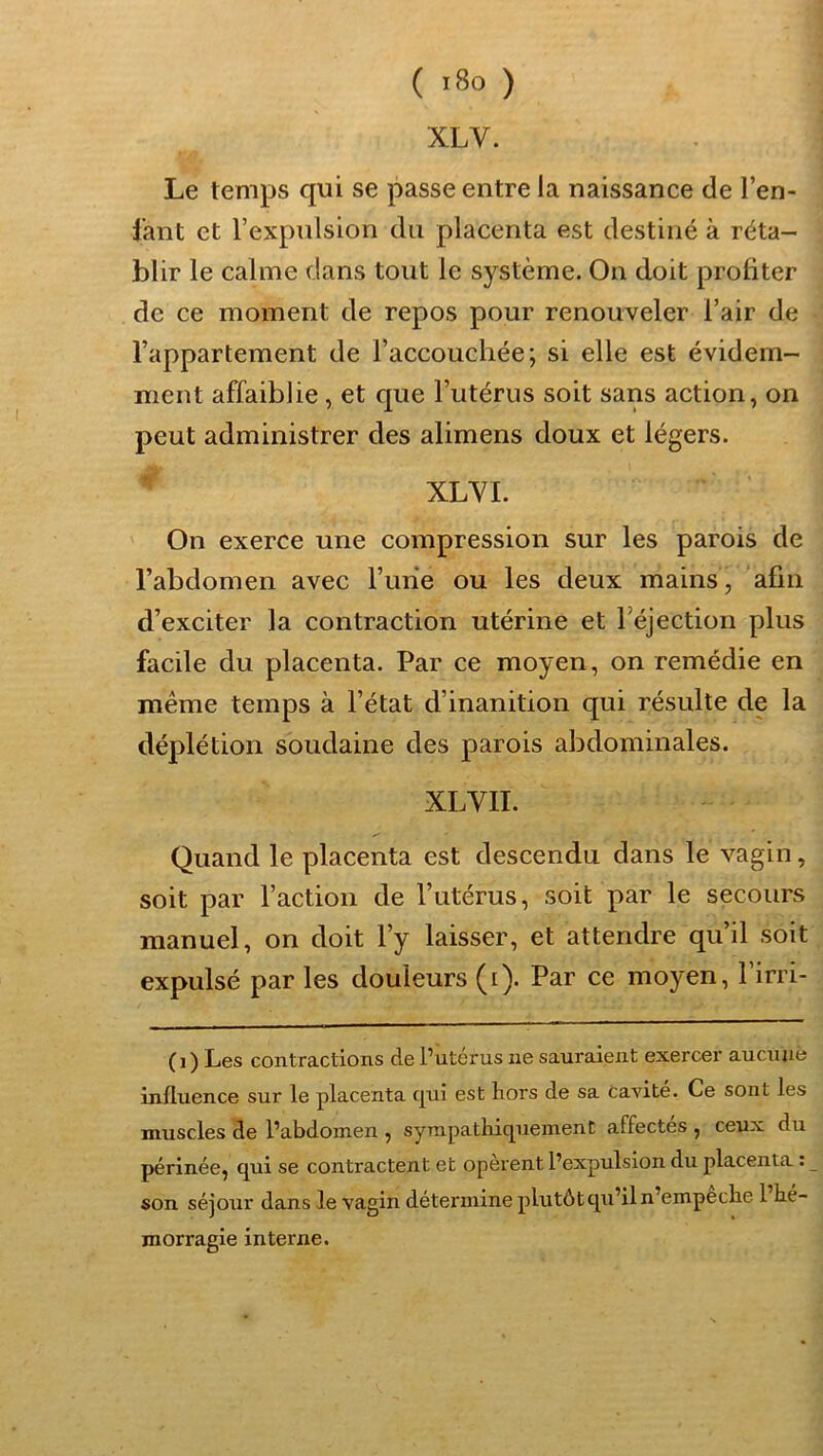 XLV. Le temps qui se passe entre la naissance de l’en- fant et l’expulsion du placenta est destiné à réta- blir le calme dans tout le système. On doit profiter de ce moment de repos pour renouveler l’air de l’appartement de l’accouchée; si elle est évidem- ment affaiblie, et que l’utérus soit sans action, on peut administrer des alimens doux et légers. XLYI. On exerce une compression sur les parois de l’abdomen avec l’une ou les deux mains, afin d’exciter la contraction utérine et réjection plus facile du placenta. Par ce moyen, on remédie en meme temps à l’état d’inanition qui résulte de la déplétion soudaine des parois abdominales. XLVII. Quand le placenta est descendu dans le vagin, soit par l’action de l’utérus, soit par le secours manuel, on doit l’y laisser, et attendre qu’il soit expulsé par les douleurs (i). Par ce moyen, l’irri- (i) Les contractions de Putérus ne sauraient exercer aucnuè influence sur le placenta cjui est hors de sa Cavité. Ce sont les muscles de l’abdomen , sympathiquement affectés , ceux du périnée, qui se contractent et opèrent l’expulsion du placenta : son séjour dans le vagin détermine plutôtqu’il n’empeche 1 hé- morragie interne.