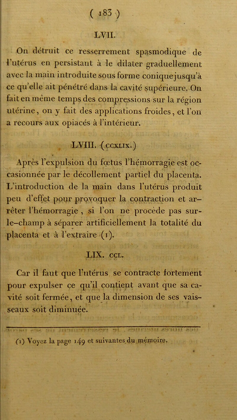 f LVII. On détruit ce resserrement spasmodique de l’iitériis en persistant à le dilater graduellement : avec la main introduite sous forme conique jusqu a ! ce qu’elle ait pénétré dans la cavité supérieure. On i fait en meme temps des compressions sur la région j utérine, on y fait des applications froides, et l’on I i a recours aux opiacés à l’intérieur. i I , LVIII. (CCXLIX.) Après l’expulsion du foetus l’hémorragie est oc- casionnée par le décollement partiel du placenta. L’introduction de la main dans l’utérus produit peu d’effet pour prpyoquer la contraction et ar- rêter l’hémorragie , si l’on ne procède pas sur- I le-champ à séparer artificiellement la totalité du placenta et à l’extraire (i). ! LIX. ccL. Car il faut que l’utérus se contracte fortement I pour expulser ce qu’il contient avant que sa ca- 1 vité soit fermée, et que la dimension de ses vais- seaux soit diminuée. • ' t O) Voyez la page 149 et suivantes du mémoire.