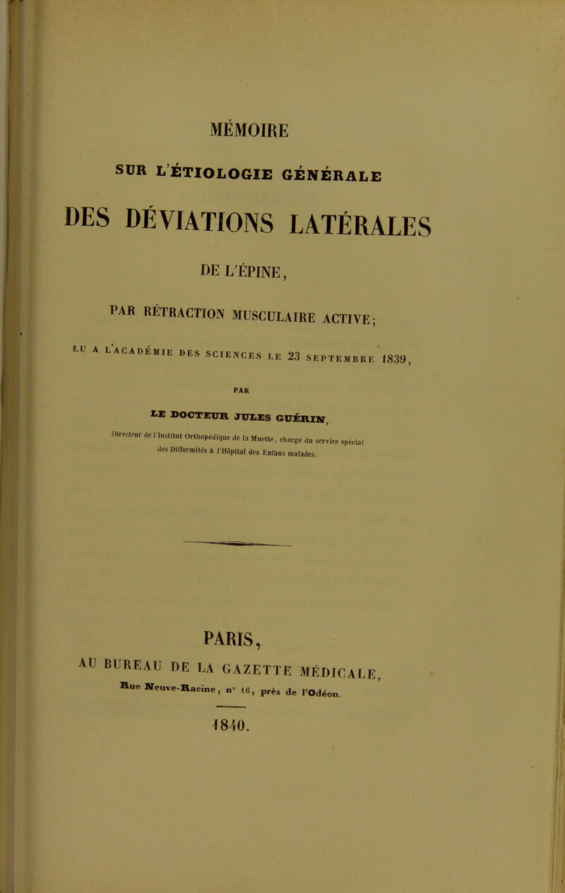 MÉMOIRE sur l’étiologie générale DES DÉVIATIONS LATÉRALES DE L’ÉPINE, PAB BÉTRACTION MUSCULAIRE ACTIVE; LACADÉMIE r»ES SCIENCES LE 23 SEPTEMBRE 1839 PAR IÆ DOCTEUR JULES GUÉRIN, Directeur de « Institut Orthopédique de la Muette, chargé du service spécial des Difformités à l’Hôpital des Eofans malades. PARIS, AU BUREAU DE LA GAZETTE MÉDICALE, Rue Neuve-Racine, n» !6, près de l’Odéon 4840. i