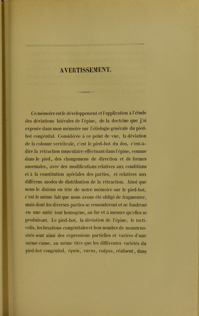 AVERTISSEMENT. Ce mémoire est le développement et l’application à l’étude des déviations latérales de l’épine, de la doctrine que j’ai exposée dans mon mémoire sur l’étiologie générale du pied- bot congénital. Considérée à ce point de vue, la déviation de la colonne vertébrale, c’est le pied-bot du dos, c’est-à- dire la rétraction musculaire effectuant dans l’épine, comme dans le pied, des changemens de direction et de formes anormales, avec des modifications relatives aux conditions et à la constitution spéciales des parties, et relatives aux différens modes de distribution de la rétraction. Ainsi que nous le disions en tête de notre mémoire sur le pied-bot, c’est le même fait que nous avons été obligé de fragmenter, mais dont les diverses parties se ressouderont et se fondront en une unité tout homogène, au fur et à mesure qu’elles se produiront. Le pied-bot, la déviation de l’épine, le torti- colis, les luxations congénitales et bon nombre de monstruo- sités sont ainsi des expressions partielles et variées d’une même cause, au même titre que les différentes variétés du pied-bot congénital, équin, varus, valgus, réalisent dans