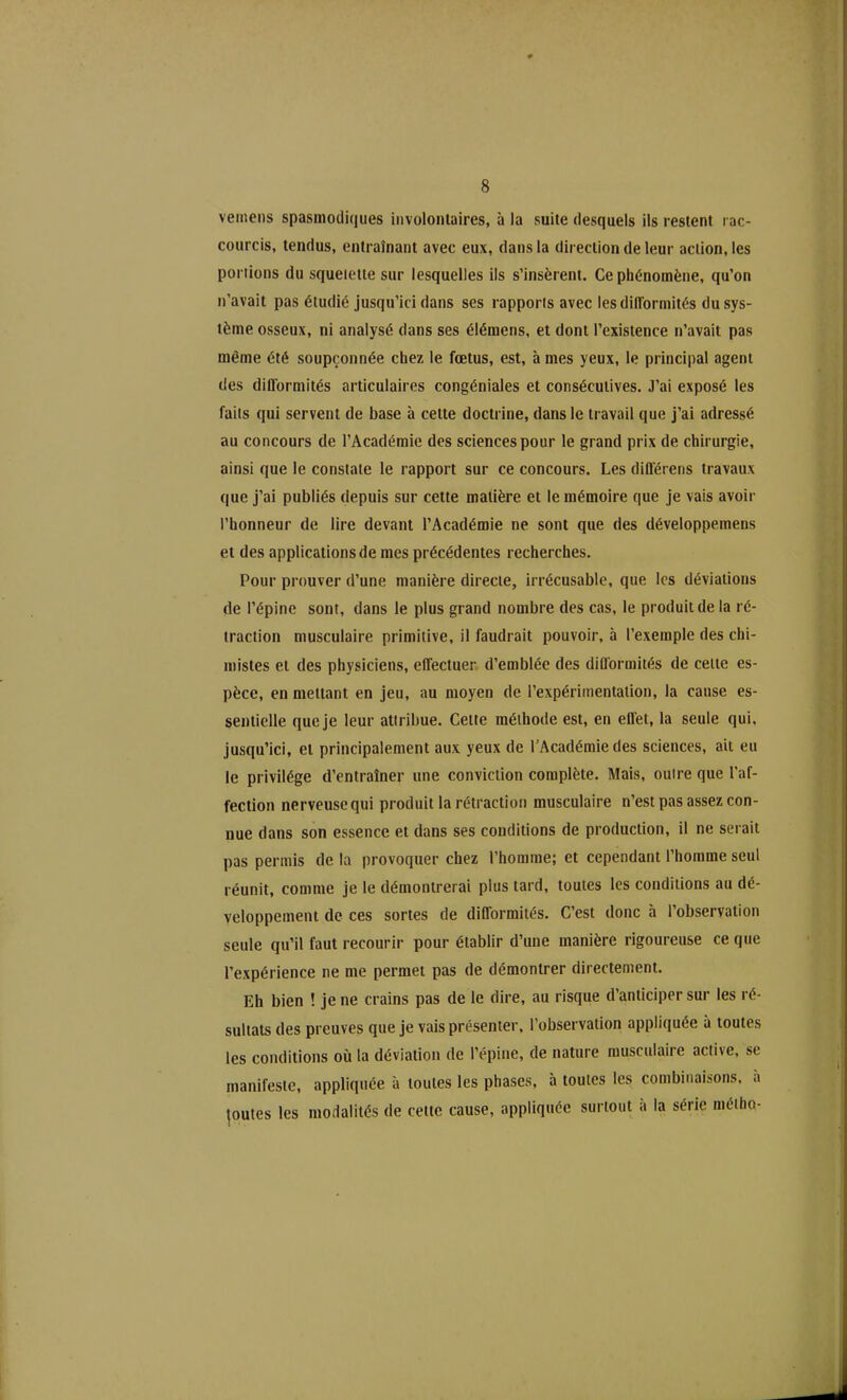 vemens spasmodiques involontaires, à la suite desquels ils restent rac- courcis, tendus, entraînant avec eux, dans la direction de leur action, les portions du squelette sur lesquelles ils s’insèrent. Ce phénomène, qu’on n’avait pas étudié jusqu’ici dans ses rapports avec les difformités du sys- tème osseux, ni analysé dans ses élémens, et dont l’existence n’avait pas même été soupçonnée chez le fœtus, est, à mes yeux, le principal agent des difformités articulaires congéniales et consécutives. J’ai exposé les faits qui servent de base à celte doctrine, dans le travail que j’ai adressé au concours de l’Académie des sciences pour le grand prix de chirurgie, ainsi que le constate le rapport sur ce concours. Les différens travaux que j’ai publiés depuis sur cette matière et le mémoire que je vais avoir l’honneur de lire devant l’Académie ne sont que des développemens et des applications de mes précédentes recherches. Pour prouver d’une manière directe, irrécusable, que les déviations de l’épine sont, dans le plus grand nombre des cas, le produit de la ré- traction musculaire primitive, il faudrait pouvoir, à l’exemple des chi- mistes et des physiciens, effectuer d’emblée des difformités de celte es- pèce, en mettant en jeu, au moyen de l’expérimentation, la cause es- sentielle que je leur attribue. Cette méthode est, en effet, la seule qui, jusqu’ici, et principalement aux yeux de l’Académie des sciences, ait eu le privilège d’entraîner une conviction complète. Mais, outre que l’af- fection nerveuse qui produit la rétraction musculaire n’est pas assez con- nue dans son essence et dans ses conditions de production, il ne serait pas permis de la provoquer chez l’homme; et cependant l’homme seul réunit, comme je le démontrerai plus tard, toutes les conditions au dé- veloppement de ces sortes de difformités. C’est donc à l’observation seule qu’il faut recourir pour établir d’une manière rigoureuse ce que l’expérience ne me permet pas de démontrer directement. Eh bien ! je ne crains pas de le dire, au risque d’anticiper sur les ré- sultats des preuves que je vais présenter, l’observation appliquée à toutes les conditions où la déviation de l’épine, de nature musculaire active, se manifeste, appliquée à toutes les phases, à toutes les combinaisons, a joutes les modalités de celte cause, appliquée surtout a la série méiho-