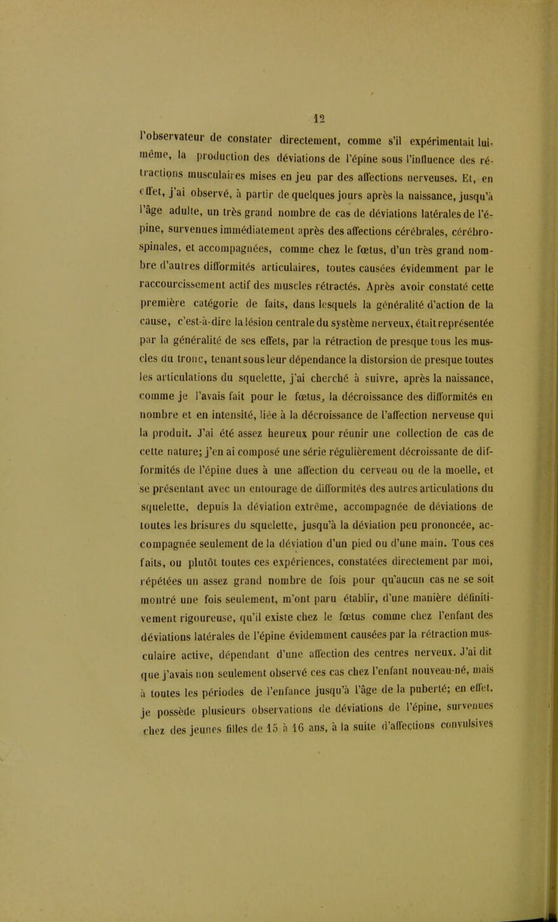 I observateur de constater directement, comme s’il expérimentait lui- même, la production des déviations de l’épine sous l’influence des ré- tractions musculaires mises en jeu par des affections nerveuses. Et, en < Uet, j ai observé, à partir de quelques jours après la naissance, jusqu’à l’âge adulte, un très grand nombre de cas de déviations latérales de l’é- pine, survenues immédiatement après désaffections cérébrales, cérébro- spinales, et accompagnées, comme chez le fœtus, d’un très grand nom- bre d’autres diflormités articulaires, toutes causées évidemment par le raccourcissement actif des muscles rétractés. Après avoir constaté cette première catégorie de faits, dans lesquels la généralité d’action de la cause, c’est-à-dire la lésion centrale du système nerveux, était représentée par la généralité de ses effets, par la rétraction de presque tous les mus- cles du tronc, tenant sous leur dépendance la distorsion de presque toutes les articulations du squelette, j’ai cherché à suivre, après la naissance, comme je l’avais fait pour le fœtus, la décroissance des difformités en nombre et en intensité, liée à la décroissance de l’affection nerveuse qui la produit. J’ai été assez heureux pour réunir une collection de cas de celte nature; j’en ai composé une série régulièrement décroissante de dif- formités de l’épine dues à une affection du cerveau ou de la moelle, et se présentant avec un entourage de difformités des autres articulations du squelette, depuis la déviation extrême, accompagnée de déviations de toutes les brisures du squelette, jusqu’à la déviation peu prononcée, ac- compagnée seulement de la déviation d’un pied ou d’une main. Tous ces faits, ou plutôt toutes ces expériences, constatées directement par moi, répétées un assez grand nombre de fois pour qu’aucun cas ne se soit montré une fois seulement, m’ont paru établir, d’une manière définiti- vement rigoureuse, qu’il existe chez le fœtus comme chez l’enfant des déviations latérales de l’épine évidemment causées par la rétraction mus- culaire active, dépendant d’une affection des centres nerveux. J’ai dit que j’avais non seulement observé ces cas chez l’enfant nouveau-né, mais à toutes les périodes de l’enfance jusqu’à l’âge de la puberté; en effet, je possède plusieurs observations de déviations de l’épine, survenues chez des jeunes filles de 15 à 16 ans, à la suite d’affections convulsives