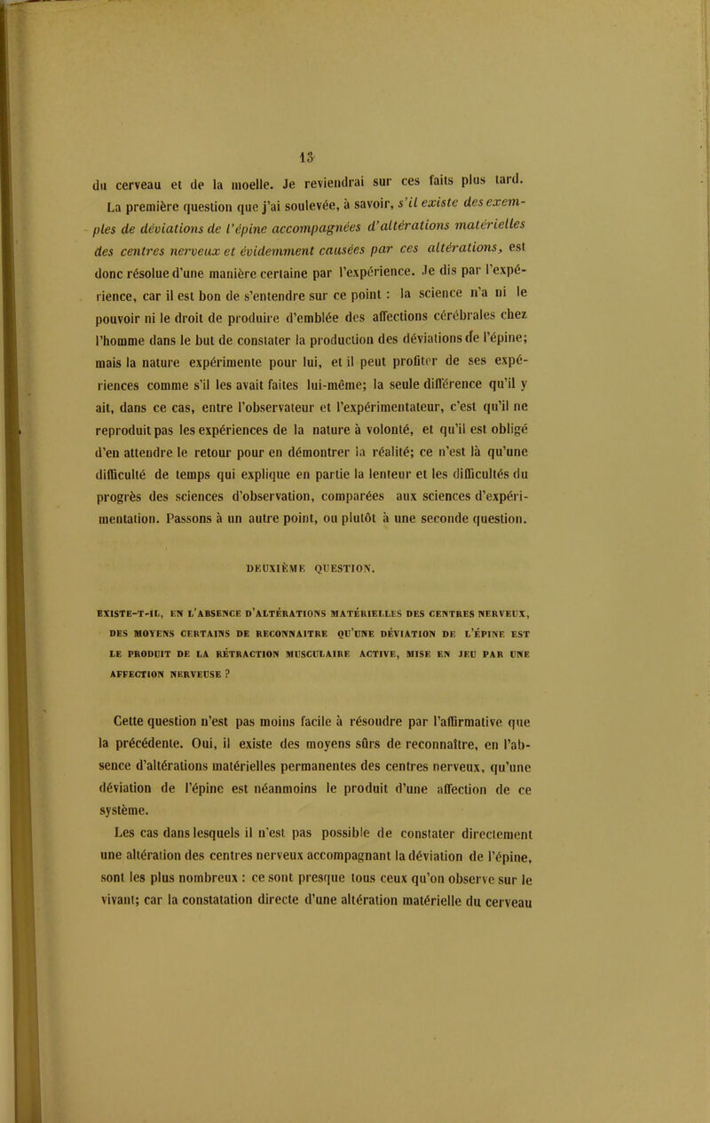 du cerveau et de la moelle. Je reviendrai sur ces laits plus taid. La première question que j’ai soulevée, à savoir, s il existe des exem- ples de déviations de l’épine accompagnées d’altérations materielles des centres nerveux et évidemment causées par ces altérations, est donc résolue d’une manière certaine par l’expérience. Je dis par l’expé- rience, car il est bon de s’entendre sur ce point : la science n’a ni le pouvoir ni le droit de produire d’emblée des affections cérébrales chez l’homme dans le but de constater la production des déviations de l’épine; mais la nature expérimente pour lui, et il peut profiter de ses expé- riences comme s’il les avait faites lui-même; la seule différence qu’il y ait, dans ce cas, entre l’observateur et l’expérimentateur, c’est qu’il ne reproduit pas les expériences de la nature à volonté, et qu’il est obligé d’en attendre le retour pour en démontrer la réalité; ce n’est là qu’une difficulté de temps qui explique en partie la lenteur et les difficultés du progrès des sciences d’observation, comparées aux sciences d’expéri- mentation. Passons à un autre point, ou plutôt à une seconde question. DEUXIÈME QUESTION. EXISTE-T-IL, EN L’ABSENCE D’ALTÉRATIONS MATÉRIELLES DES CENTRES NERVEUX, DES MOYENS CERTAINS DE RECONNAITRE QU’UNE DÉVIATION DE L’ÉPINE EST LE PRODUIT DE LA RÉTRACTION MUSCULAIRE ACTIVE, MISE EN JEU PAR UNE AFFECTION NERVEUSE ? Cette question n’est pas moins facile à résoudre par l’affirmative que la précédente. Oui, il existe des moyens sûrs de reconnaître, en l’ab- sence d’altérations matérielles permanentes des centres nerveux, qu’une déviation de l’épine est néanmoins le produit d’une affection de ce système. Les cas dans lesquels il n’est pas possible de constater directement une altération des centres nerveux accompagnant la déviation de l’épine, sont les plus nombreux : ce sont presque tous ceux qu’on observe sur le vivant; car la constatation directe d’une altération matérielle du cerveau