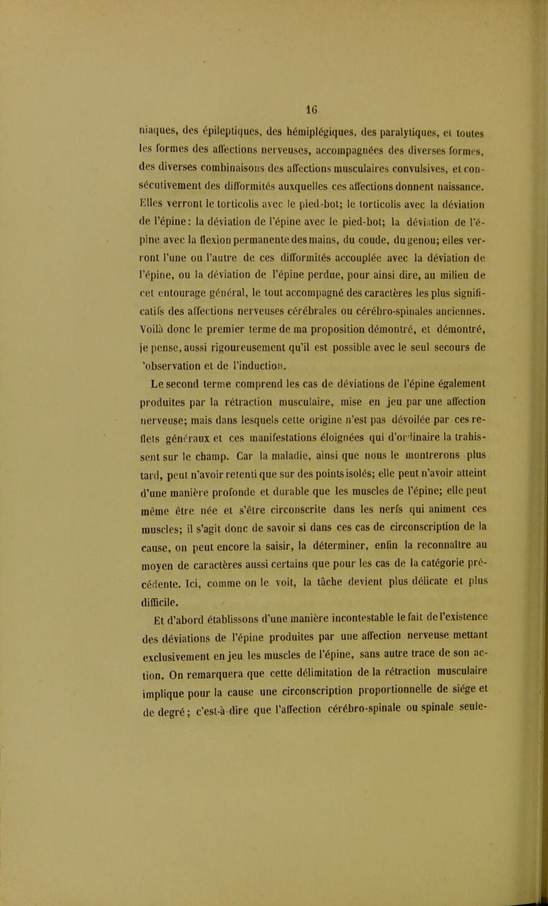 IG niaques, des épileptiques, des hémiplégiques, des paralytiques, cl toutes les formes des afl'ections nerveuses, accompagnées des diverses formes, des diverses combinaisons des affections musculaires convulsives, et con- sécutivement des difformités auxquelles ces atfections donnent naissance. Elles verront le torticolis avec le pied-bol; le torticolis avec la déviation de l’épine : la déviation de l’épine avec le pied-bot; la déviation de l’é- pine avec la flexion permanente des mains, du coude, du genou; elles ver- ront l’une ou l’autre de ces difformités accouplée avec la déviation de l’épine, ou la déviation de l’épine perdue, pour ainsi dire, au milieu de cet entourage général, le tout accompagné des caractères les plus signifi- catifs des affections nerveuses cérébrales ou cérébro-spinales anciennes. Voilà donc le premier terme de ma proposition démontré, et démontré, je pense, aussi rigoureusement qu’il est possible avec le seul secours de 'observation et de l’induction. Le second terme comprend les cas de déviations de l’épine également produites par la rétraction musculaire, mise en jeu par une affection nerveuse; mais dans lesquels cette origine n’est pas dévoilée par ces re- llets généraux et ces manifestations éloignées qui d’ordinaire la trahis- sent sur le champ. Car la maladie, ainsi que nous le montrerons plus tard, peut n’avoir retenti que sur des points isolés; elle peut n’avoir atteint d’une manière profonde et durable que les muscles de l’épine; elle peut même être née et s’être circonscrite dans les nerfs qui animent ces muscles; il s’agit donc de savoir si dans ces cas de circonscription de la cause, on peut encore la saisir, la déterminer, enfin la reconnaître au moyen de caractères aussi certains que pour les cas de la catégorie pré- cédente. Ici, comme on le voit, la tâche devient plus délicate et plus difficile. Et d’abord établissons d’une manière incontestable le fait de l’existence des déviations de l’épine produites par une affection nerveuse mettant exclusivement en jeu les muscles de l’épine, sans autre trace de son ac- tion. On remarquera que cette délimitation de la rétraction musculaire implique pour la cause une circonscription proportionnelle de siège et de degré; c’est-à-dire que l’affection cérébro-spinale ou spinale seule-