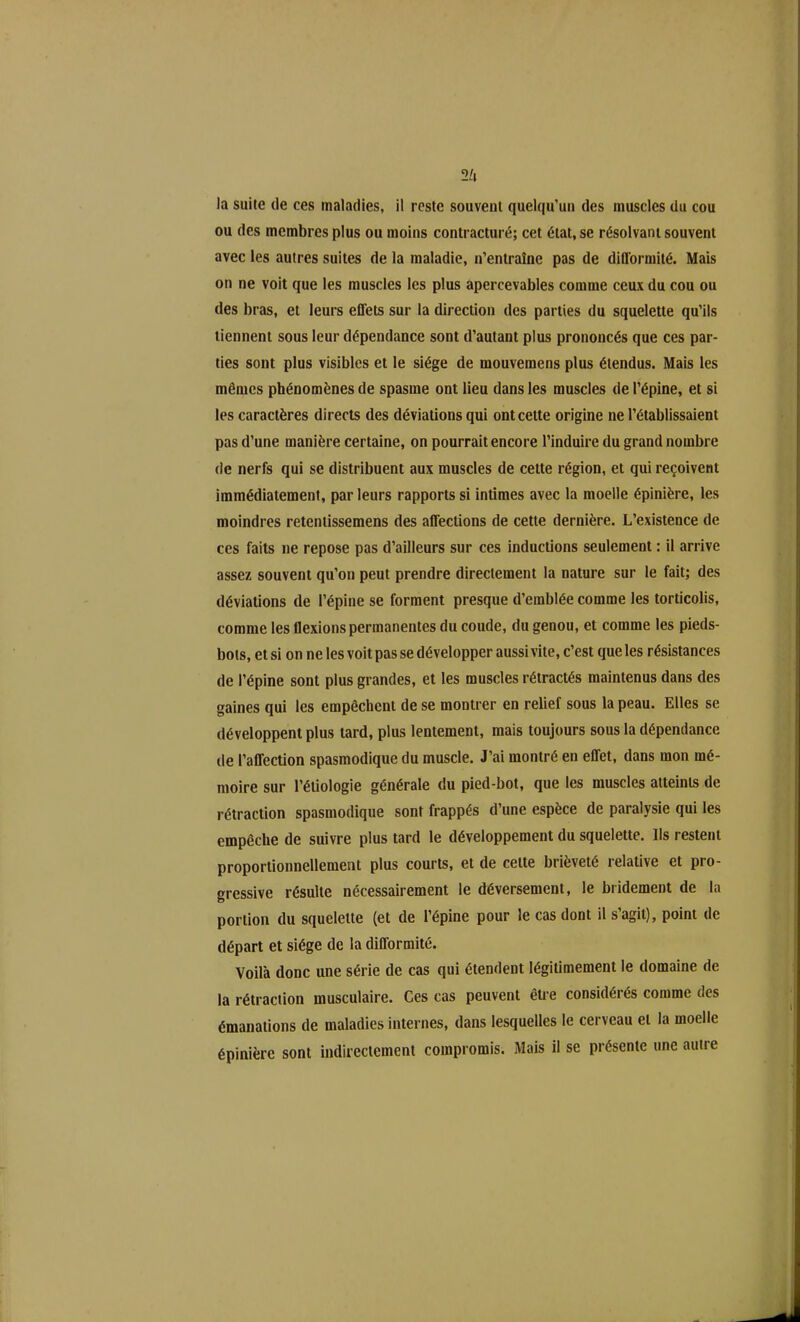 la suite de ees maladies, il reste souvent quelqu’un des muscles du cou ou des membres plus ou moins contracturé; cet état, se résolvant souvent avec les autres suites de la maladie, n’entraîne pas de difformité. Mais on ne voit que les muscles les plus apercevables comme ceux du cou ou des bras, et leurs effets sur la direction des parties du squelette qu’ils tiennent sous leur dépendance sont d’autant plus prononcés que ces par- ties sont plus visibles et le siège de mouvemens plus étendus. Mais les mêmes phénomènes de spasme ont lieu dans les muscles de l’épine, et si les caractères directs des déviations qui ont cette origine ne l’établissaient pas d’une manière certaine, on pourrait encore l’induire du grand nombre de nerfs qui se distribuent aux muscles de cette région, et qui reçoivent immédiatement, par leurs rapports si intimes avec la moelle épinière, les moindres retentissemens des affections de cette dernière. L’existence de ces faits ne repose pas d’ailleurs sur ces inductions seulement : il arrive assez souvent qu’on peut prendre directement la nature sur le fait; des déviations de l’épine se forment presque d’emblée comme les torticolis, comme les flexions permanentes du coude, du genou, et comme les pieds- bots, et si on ne les voit pas se développer aussi vite, c’est que les résistances de l’épine sont plus grandes, et les muscles rétractés maintenus dans des gaines qui les empêchent de se montrer en relief sous la peau. Elles se développent plus tard, plus lentement, mais toujours sous la dépendance de l’affection spasmodique du muscle. J’ai montré en effet, dans mon mé- moire sur l’étiologie générale du pied-bot, que les muscles atteints de rétraction spasmodique sont frappés d’une espèce de paralysie qui les empêche de suivre plus tard le développement du squelette. Ils restent proportionnellement plus courts, et de celte brièveté relative et pro- gressive résulte nécessairement le déversement, le bridement de la portion du squelette (et de l’épine pour le cas dont il s’agit), point de départ et siège de la difformité. Voilà donc une série de cas qui étendent légitimement le domaine de la rétraction musculaire. Ces cas peuvent être considérés comme des émanations de maladies internes, dans lesquelles le cerveau et la moelle épinière sont indirectement compromis. Mais il se présente une autre