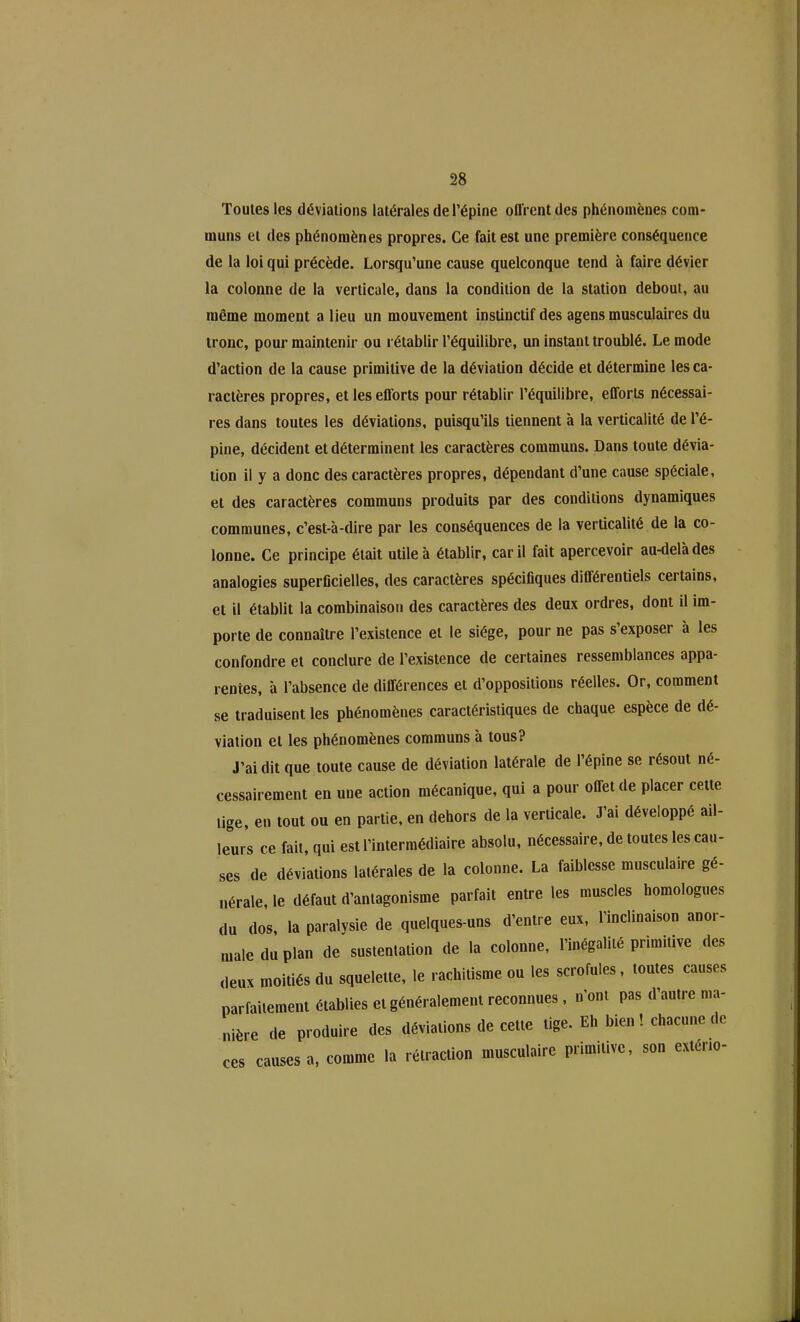 Toutes les déviations latérales de l’épine ofl'rentdes phénomènes com- muns et des phénomènes propres. Ce fait est une première conséquence de la loi qui précède. Lorsqu’une cause quelconque tend à faire dévier la colonne de la verticale, dans la condition de la station debout, au même moment a lieu un mouvement instinctif des agens musculaires du tronc, pour maintenir ou rétablir l’équilibre, un instant troublé. Le mode d’action de la cause primitive de la déviation décide et détermine les ca- ractères propres, et les efforts pour rétablir l’équilibre, efforts nécessai- res dans toutes les déviations, puisqu’ils tiennent à la verticalité de l’é- pine, décident et déterminent les caractères communs. Dans toute dévia- tion il y a donc des caractères propres, dépendant d’une cause spéciale, et des caractères communs produits par des conditions dynamiques communes, c’est-à-dire par les conséquences de la verticalité de la co- lonne. Ce principe était utile à établir, car il fait apercevoir au-delà des analogies superficielles, des caractères spécifiques différentiels certains, et il établit la combinaison des caractères des deux ordres, dont il im- porte de connaître l’existence et le siège, pour ne pas s’exposer à les confondre et conclure de l’existence de certaines ressemblances appa- rentes, à l’absence de différences et d’oppositions réelles. Or, comment se traduisent les phénomènes caractéristiques de chaque espèce de dé- viation et les phénomènes communs à tous? J’ai dit que toute cause de déviation latérale de l’épine se résout né- cessairement en une action mécanique, qui a pour offet de placer cette tige, en tout ou en partie, en dehors de la verticale. J’ai développé ail- leurs ce fait, qui est l’intermédiaire absolu, nécessaire, de toutes les cau- ses de déviations latérales de la colonne. La faiblesse musculaire gé- nérale, le défaut d’antagonisme parfait entre les muscles homologues du dos, la paralysie de quelques-uns d’entre eux, l’inclinaison anor- male du plan de sustentation de la colonne, l’inégalité primitive des deux moitiés du squelette, le rachitisme ou les scrofules, toutes causes parfaitement établies et généralement reconnues, n’ont pas d’autre ma- nière de produire des déviations de cette tige. Eh bien ! chacune de ces causes a, comme la rétraction musculaire primitive, son exteno-