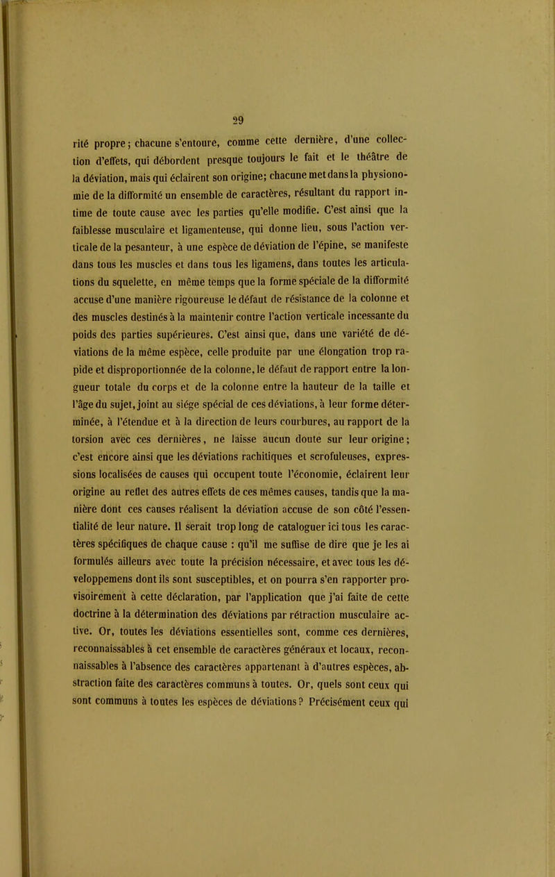 rilé propre ; chacune s’entoure, comme cette dernière, d une collec- tion d’effets, qui débordent presque toujours le fait et le théâtre de la déviation, mais qui éclairent son origine; chacune met dans la physiono- mie de la difformité un ensemble de caractères, résultant du rapport in- time de toute cause avec les parties qu’elle modifie. C’est ainsi que la faiblesse musculaire et ligamenteuse, qui donne lieu, sous l’action ver- ticale de la pesanteur, à une espèce de déviation de l’épine, se manifeste dans tous les muscles et dans tous les ligamens, dans toutes les articula- tions du squelette, en même temps que la forme spéciale de la difformité accuse d’une manière rigoureuse le défaut de résistance de la colonne et des muscles destinés à la maintenir contre l’action verticale incessante du poids des parties supérieures. C’est ainsi que, dans une variété de dé- viations de la même espèce, celle produite par une élongation trop ra- pide et disproportionnée de la colonne, le défaut de rapport entre la lon- gueur totale du corps et de la colonne entre la hauteur de la taille et l’âge du sujet, joint au siège spécial de ces déviations, à leur forme déter- minée, à l’étendue et h la direction de leurs courbures, au rapport de la torsion avec ces dernières, ne laisse aucun doute sur leur origine ; c’est encore ainsi que les déviations rachitiques et scrofuleuses, expres- sions localisées de causes qui occupent toute l’économie, éclairent leur origine au reflet des autres effets de ces mêmes causes, tandis que la ma- nière dont ces causes réalisent la déviation accuse de son côté l’essen- tialité de leur nature. Il serait trop long de cataloguer ici tous les carac- tères spécifiques de chaque cause : qu’il me suffise de dire que je les ai formulés ailleurs avec toute la précision nécessaire, et avec tous les dé- veloppemens dont ils sont susceptibles, et on pourra s’en rapporter pro- visoirement à cette déclaration, par l’application que j’ai faite de cette doctrine à la détermination des déviations par rétraction musculaire ac- tive. Or, toutes les déviations essentielles sont, comme ces dernières, reconnaissables à cet ensemble de caractères généraux et locaux, recon- naissables à l’absence des caractères appartenant à d’autres espèces, ab- straction faite des caractères communs à toutes. Or, quels sont ceux qui sont communs à toutes les espèces de déviations? Précisément ceux qui /■