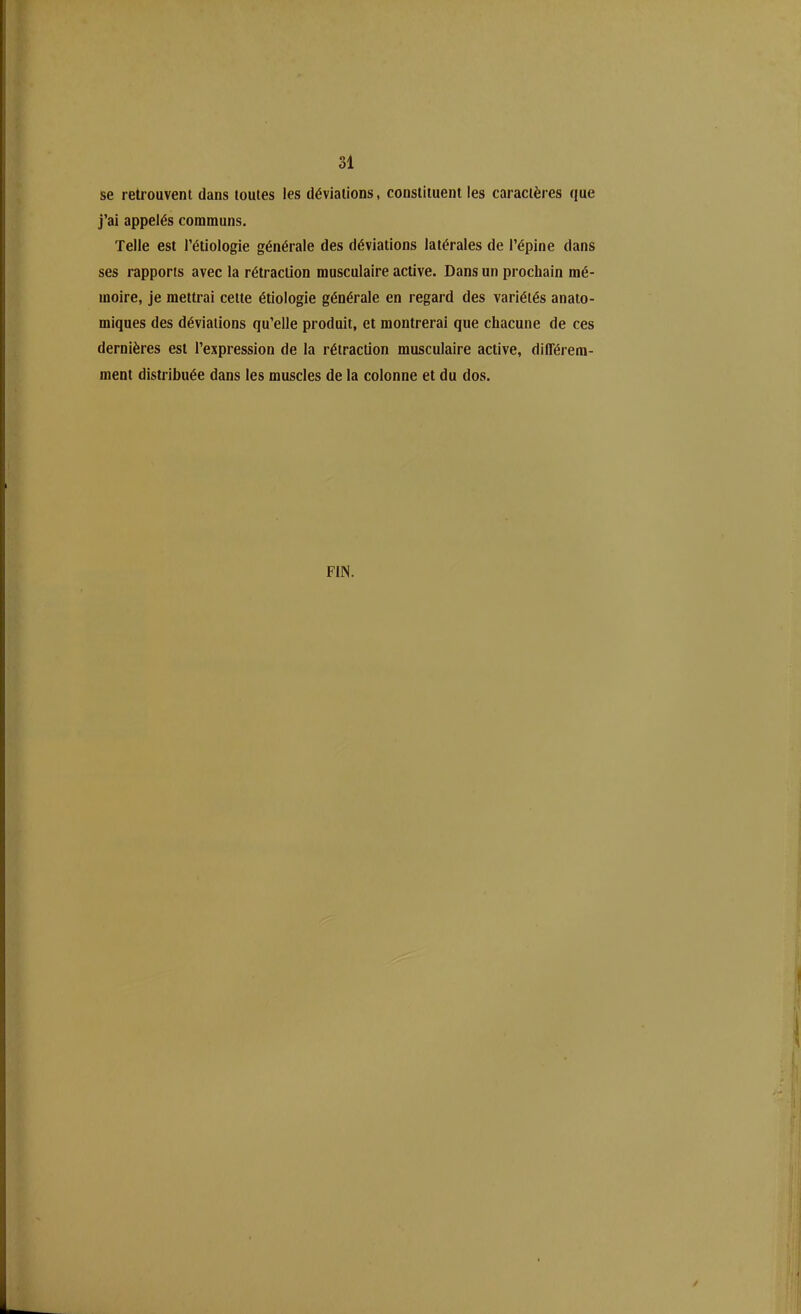 se retrouvent dans toutes les déviations, constituent les caractères que j’ai appelés communs. Telle est l’étiologie générale des déviations latérales de l’épine dans ses rapports avec la rétraction musculaire active. Dans un prochain mé- moire, je mettrai cette étiologie générale en regard des variétés anato- miques des déviations qu’elle produit, et montrerai que chacune de ces dernières est l’expression de la rétraction musculaire active, différem- ment distribuée dans les muscles de la colonne et du dos. FIN.