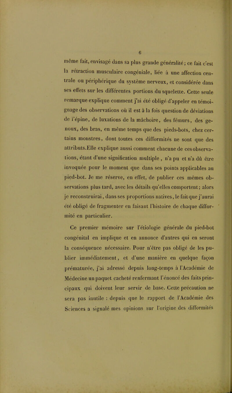 même lait, envisagé dans sa plus grande généralité; ce fait c’est la rétraction musculaire congéniale, liée à une affection cen- trale ou périphérique du système nerveux, et considérée dans ses effets sur les différentes portions du squelette. Cette seule remarque explique comment j’ai été obligé d’appeler en témoi- gnage des observations où il est à la fois question de déviations de l’épine, de luxations de la mâchoire, des fémurs, des ge- noux, des bras, en même temps que des pieds-bots, chez cer- tains monstres, dont toutes ces difformités ne sont que des attributs.Elle explique aussi comment chacune de ces observa- tions, étant d’une signification multiple , n’a pu et n’a dû être invoquée pour le moment que dans ses points applicables au pied-bot. Je me réserve, en effet, de publier ces mêmes ob- servations plus tard, avec les détails qu’elles comportent; alors je reconstruirai, dans ses proportions natives, le fait que j’aurai été obligé de fragmenter en faisant l’histoire de chaque diffor- mité en particulier. Ce premier mémoire sur l’étiologie générale du pied-bot congénital en implique et en annonce d’autres qui en seront la conséquence nécessaire. Pour n’être pas obligé de les pu- blier immédiatement, et d’une manière en quelque façon prématurée, j’ai adressé depuis long-temps à l’Académie de Médecine un paquet cacheté renfermant l’énoncé des faits prin- cipaux qui doivent leur servir de base. Cette précaution ne sera pas inutile : depuis que le rapport de l’Académie des Sciences a signalé mes opinions sur l’origine des difformités