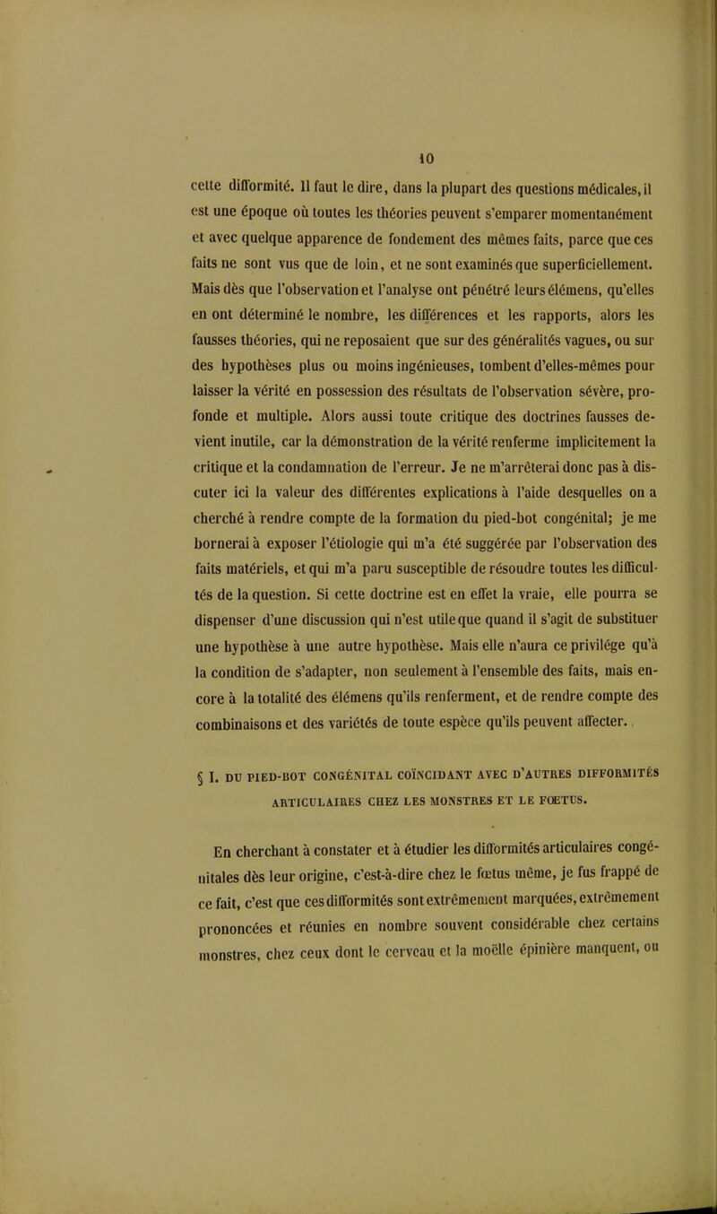 cette diflormité. 11 faut le dire, dans la plupart des questions médicales, il est une époque où toutes les théories peuvent s’emparer momentanément et avec quelque apparence de fondement des mêmes faits, parce que ces faits ne sont vus que de loin, et ne sont examinés que superficiellement. Mais dès que l’observation et l’analyse ont pénétré leurs élémens, qu’elles en ont déterminé le nombre, les différences et les rapports, alors les fausses théories, qui ne reposaient que sur des généralités vagues, ou sur des hypothèses plus ou moins ingénieuses, tombent d’elles-mêmes pour laisser la vérité en possession des résultats de l’observation sévère, pro- fonde et multiple. Alors aussi toute critique des doctrines fausses de- vient inutile, car la démonstration de la vérité renferme implicitement la critique et la condamnation de l’erreur. Je ne m’arrêterai donc pas à dis- cuter ici la valeur des différentes explications à l’aide desquelles on a cherché à rendre compte de la formation du pied-bot congénital; je me bornerai à exposer l’étiologie qui m’a été suggérée par l’observation des faits matériels, et qui m’a paru susceptible de résoudre toutes les difficul- tés de la question. Si cette doctrine est en effet la vraie, elle pourra se dispenser d’une discussion qui n’est utile que quand il s’agit de substituer une hypothèse à une autre hypothèse. Mais elle n’aura ce privilège qu’à la condition de s’adapter, non seulement à l’ensemble des faits, mais en- core à la totalité des élémens qu'ils renferment, et de rendre compte des combinaisons et des variétés de toute espèce qu’ils peuvent affecter. § I. DU PIED-ROT CONGÉNITAL COÏNCIDANT AVEC D’AUTRES DIFFORMITÉS ARTICULAIRES CHEZ LES MONSTRES ET LE FOETUS. En cherchant à constater et à étudier les difformités articulaires congé- nitales dès leur origine, c’est-à-dire chez le fœtus même, je fus frappé de ce fait, c’est que ces difformités sont extrêmement marquées, extrêmement prononcées et réunies en nombre souvent considérable chez certains monstres, chez ceux dont le cerveau et la moelle épinière manquent, ou