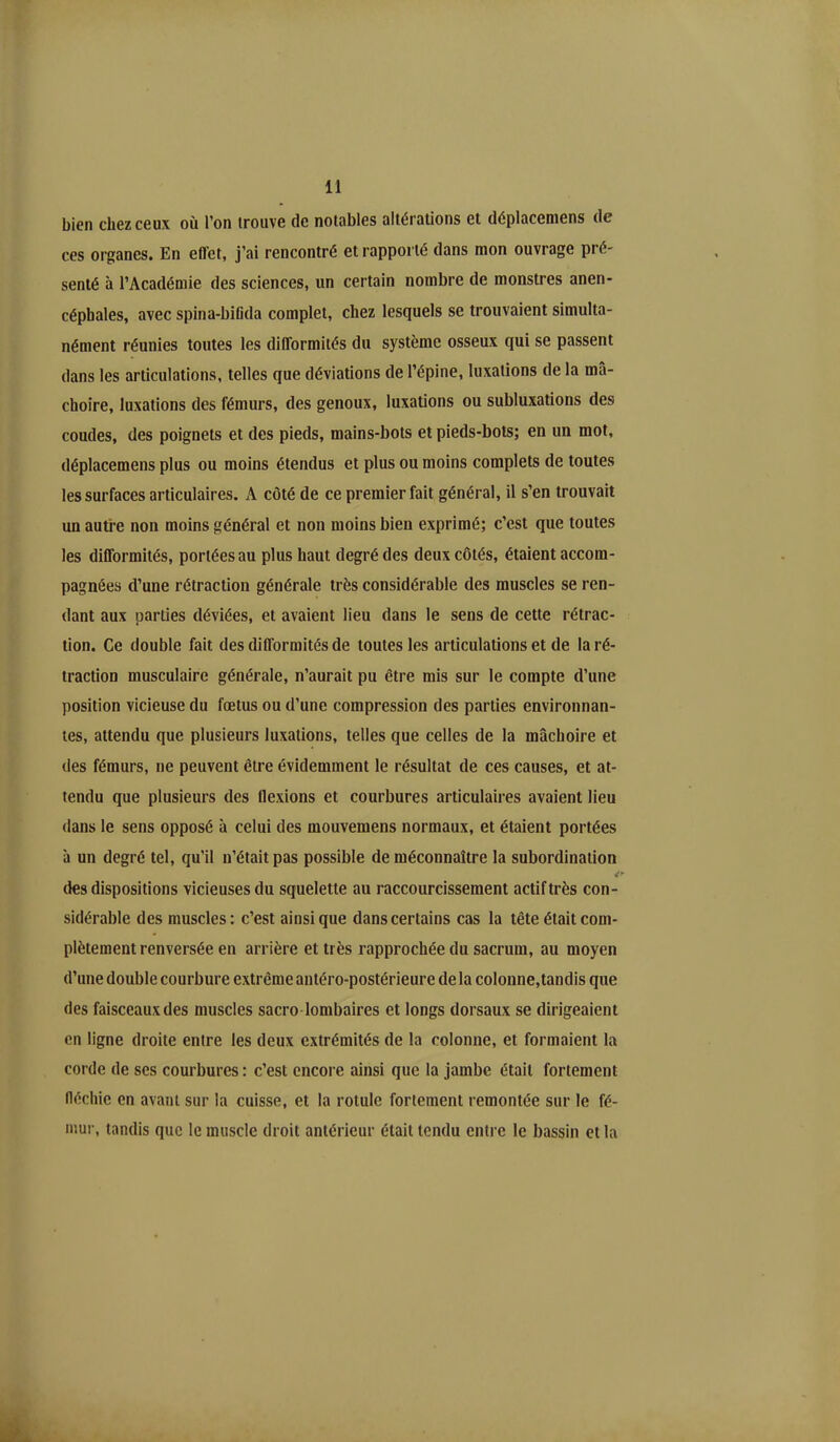 bien chez ceux ou l’on trouve de notables altérations et déplacemens de ces organes. En effet, j’ai rencontré et rapporté dans mon ouvrage pré- senté à l’Académie des sciences, un certain nombre de monstres anen- céphales, avec spina-bifida complet, chez lesquels se trouvaient simulta- nément réunies toutes les difformités du système osseux qui se passent dans les articulations, telles que déviations de l’épine, luxations de la mâ- choire, luxations des fémurs, des genoux, luxations ou subluxations des coudes, des poignets et des pieds, mains-bots et pieds-bots; en un mot, déplacemens plus ou moins étendus et plus ou moins complets de toutes les surfaces articulaires. A côté de ce premier fait général, il s’en trouvait un autre non moins général et non moins bien exprimé; c’est que toutes les difformités, portées au plus haut degré des deux côtés, étaient accom- pagnées d’une rétraction générale très considérable des muscles se ren- dant aux parties déviées, et avaient lieu dans le sens de cette rétrac- tion. Ce double fait des difformités de toutes les articulations et de la ré- traction musculaire générale, n’aurait pu être mis sur le compte d’une position vicieuse du fœtus ou d’une compression des parties environnan- tes, attendu que plusieurs luxations, telles que celles de la mâchoire et des fémurs, ne peuvent être évidemment le résultat de ces causes, et at- tendu que plusieurs des flexions et courbures articulaires avaient lieu dans le sens opposé à celui des mouvemens normaux, et étaient portées à un degré tel, qu’il n’était pas possible de méconnaître la subordination 4 des dispositions vicieuses du squelette au raccourcissement actif très con- sidérable des muscles: c’est ainsique dans certains cas la tête était com- plètement renversée en arrière et très rapprochée du sacrum, au moyen d’une double courbure extrême antéro-postérieure delà colonne,tandis que des faisceaux des muscles sacro lombaires et longs dorsaux se dirigeaient en ligne droite entre les deux extrémités de la colonne, et formaient la corde de ses courbures : c’est encore ainsi que la jambe était fortement fléchie en avant sur la cuisse, et la rotule fortement remontée sur le fé- mur, tandis que le muscle droit antérieur était tendu entre le bassin et la