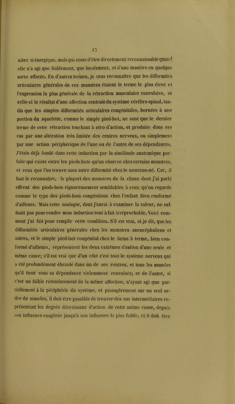 nière si énergique, niais qui cesse d’être directement reconnaissable quand elle n’a agi que faiblement, que localement, et d’une manière en quelque sorte effacée. En d’autres termes, je crus reconnaître que les difformités articulaires générales de ces monstres étaient le terme le plus élevé et l’expression la plus générale de la rétraction musculaire convulsive, et celle-ci le résultat d’une affection centrale du système cérébro-spinal, tan- dis que les simples difformités articulaires congénitales, bornées à une portion du squelette, comme le simple pied-bot, ne sont que le dernier terme de cette rétraction touchant à zéro d’action, et produite dans ces cas par une altération très limitée des centres nerveux, ou simplement par une action périphérique de l’une ou de l’autre de ses dépendances. J’étais déjà fondé dans cette induction par la similitude anatomique par- faite qui existe entre les pieds-bots qu’on observe chez certains monstres, et ceux que l’on trouve sans autre difformité chez le nouveau-né. Car, il faut le reconnaître, la plupart des monstres de la classe dont j’ai parlé offrent des pieds-bots rigoureusement semblables à ceux qu’on regarde comme le type des pieds-bots congénitaux chez l’enfant bien conformé d’ailleurs. Mais cette analogie, dont j’aurai à examiner la valeur, ne suf- fisait pas pour rendre mon induction tout à fait irréprochable. Voici com- ment j’ai fait pour remplir celte condition. S’il est vrai, ai-je dit, que les difformités articulaires générales chez les monstres anencéphaliens et autres, et le simple pied-bot congénital chez le fœtus à terme, bien con- formé d’ailleurs, représentent les deux extrêmes d’action d’une seule et même cause; s’il est vrai que d’un côté c'est tout le système nerveux qui a été profondément ébranlé dans un de ses centres, et tous les muscles qu’il tient sous sa dépendance violemment convulsés; et de l’autre, si c’est un faible retentissement de la même affection, n’ayant agi que par- tiellement a la périphérie du système, et passagèrement sur un seul or- dre de muscles, il doit être possible de trouver des cas intermédiaires re- présentant les degrés décroissans d’action de cette même cause, depuis son influence exagérée jusqu’à son influence la plus faible, et il doit être
