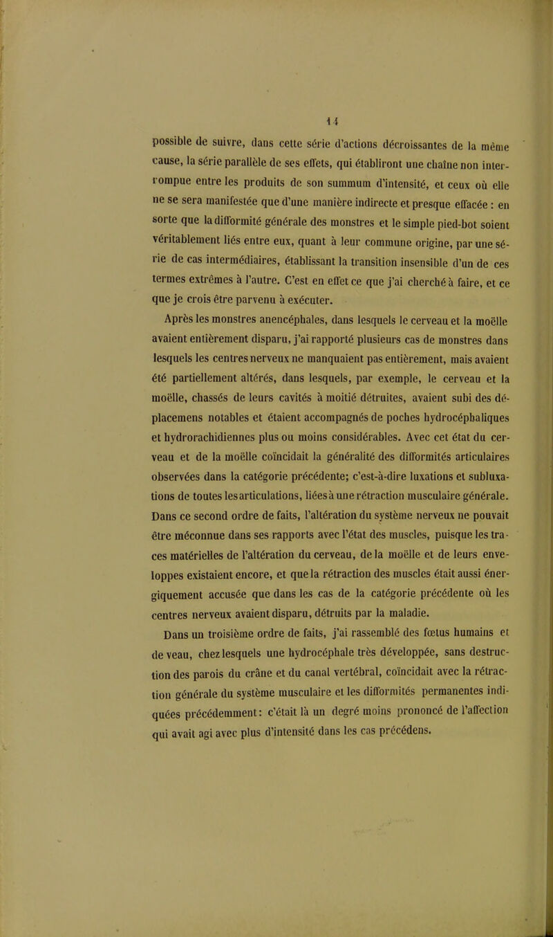 U possible de suivre, dans cette série d’actions décroissantes de la même cause, la série parallèle de ses effets, qui établiront une chaîne non inter- rompue entre les produits de son summum d’intensité, et ceux où elle ne se sera manifestée que d’une manière indirecte et presque effacée : en sorte que la difformité générale des monstres et le simple pied-bot soient véritablement liés entre eux, quant à leur commune origine, par une sé- rie de cas intermédiaires, établissant la transition insensible d’un de ces termes extrêmes à l’autre. C’est en effet ce que j’ai cherché à faire, et ce que je crois être parvenu à exécuter. Après les monstres anencéphales, dans lesquels le cerveau et la moelle avaient entièrement disparu, j’ai rapporté plusieurs cas de monstres dans lesquels les centres nerveux ne manquaient pas entièrement, mais avaient été partiellement altérés, dans lesquels, par exemple, le cerveau et la moelle, chassés de leurs cavités à moitié détruites, avaient subi des dé- placemens notables et étaient accompagnés de poches hydrocéphaliques et hydrorachidiennes plus ou moins considérables. Avec cet état du cer- veau et de la moelle coïncidait la généralité des difformités articulaires observées dans la catégorie précédente; c’est-à-dire luxations et subluxa- tions de toutes lesarticulations, liéesà une rétraction musculaire générale. Dans ce second ordre de faits, l’altération du système nerveux ne pouvait être méconnue dans ses rapports avec l’état des muscles, puisque les tra- ces matérielles de l’altération du cerveau, de la moelle et de leurs enve- loppes existaient encore, et que la rétraction des muscles était aussi éner- giquement accusée que dans les cas de la catégorie précédente où les centres nerveux avaient disparu, détruits par la maladie. Dans un troisième ordre de faits, j’ai rassemblé des fœtus humains et de veau, chez lesquels une hydrocéphale très développée, sans destruc- tion des parois du crâne et du canal vertébral, coïncidait avec la rétrac- tion générale du système musculaire elles difformités permanentes indi- quées précédemment: c’était là un degré moins prononcé de l’affection qui avait agi avec plus d’intensité dans les cas précédens.