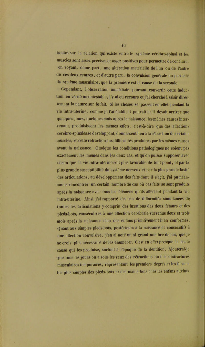 luelles sur la relation qui existe entre le système cérébro-spinal et les muscles sont assez précises et assez positives pour permettre de conclure, en voyant, d’une part, une altération matérielle de l’un ou de l’autre de ces deux centres, et d’autre part, la convulsion générale ou partielle du système musculaire, que la première est la cause de la seconde. Cependant, l’observation immédiate pouvant convertir cette induc- tion en vérité incontestable, j'y ai eu recours et j’ai cherché à saisir direc- tement la nature sur le fait. Si les choses se passent en effet pendant la vie intra-utérine, comme je l’ai établi, il pouvait et il devait arriver que quelques jours, quelques mois après la naissance, les mêmes causes inter- venant, produisissent les mêmes effets, c’est-'a-dire que des affections cérébro-spinalesse développant, donnassent lieu à la rétraction de certains muscles, et cette rétraction aux difformités produites par les mêmes causes avant la naissance. Quoique les conditions pathologiques ne soient pas exactement les mêmes dans les deux cas, et qu’on puisse supposer avec raison que la vie intra-utérine soit plus favorable de tout point, et par la plus grande susceptibilité du système nerveux et par la plus grande laxité des articulations, au développement des faits dont il s’agit, j’ai pu néan- moins rencontrer un certain nombre de cas où ces faits se sont produits après la naissance avec tous les élémens qu’ils affectent pendant la vie intra-utérine. Ainsi j’ai rapporté des cas de difformités simultanées de toutes les articulations y compris des luxations des deux fémurs et des pieds-bots, consécutives à une affection cérébrale survenue deux et trois mois après la naissance chez des enfans primitivement bien conformés. Quant aux simples pieds-bots, postérieurs à la naissance et consécutifs à une affection convulsive, j’en ai noté un si grand nombre de cas, que je ne crois plus nécessaire de les énumérer. C’est en effet presque la seule cause qui les produise, surtout à l’époque de la dentition. Ajouterai-je que tous les jours on a sous les yeux des rétractions ou des contractures musculaires temporaires, représentant les premiers degrés et les formes les plus simples des pieds-bots et des mains-bots chez les enfans atteints