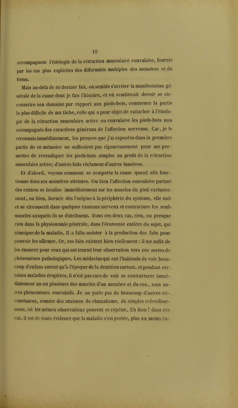 accompagnent l’étiologie de la rétraction musculaire convulsive, fournie par les cas plus explicites des difformités multiples des monstres et du fœtus. Mais au-delà de ce dernier fait* où semble s’arrêter la manifestation gé- nérale de la cause dont je fais l’histoire, et où semblerait devoir se cir- conscrire son domaine par rapport aux pieds-bots, commence la partie la plus difficile de ma tâche, celle qui a pour objet de rattacher à l’étiolo- gie de la rétraction musculaire active ou convulsive les pieds-bots non accompagnés des caractères généraux de l’affection nerveuse. Car, je le reconnais immédiatement, les preuves que j’ai exposées dans la première partie de ce mémoire ne suffiraient pas rigoureusement pour me per- mettre de revendiquer les pieds-bots simples au profit de la rétraction musculaire active; d’autres faits réclament d’autres lumières. Et d’abord, voyons comment se comporte la cause quand elle fonc- tionne dans ses moindres atteintes. Ou bien l’affection convulsive partant des centres se localise immédiatement sur les muscles du pied exclusive- ment , ou bien, bornée dès l’origine à la périphérie du système, elle naît et se circonscrit dans quelques rameaux nerveux et contracture les seuls muscles auxquels ils se distribuent. Dans ces deux cas, rien, ou presque rien dans la physionomie générale, dans l’économie entière du sujet, qui témoigne de la maladie. Il a fallu assister à la production des faits pour pouvoir les affirmer. Or, ces faits existent bien réellement ; il me suffit de les énoncer pour ceux qui ont tourné leur observation vers ces sortes de phénomènes pathologiques. Les médecins qui ont l’habitude de voir beau- coup d’enfans savent qu’à l’époque de la dentition surtout, et pendant cer- taines maladies éruptives, il n’est pas rare de voir se contracturer immé- diatement un ou plusieurs des muscles d’un membre et du cou, sans au- tres phénomènes convulsifs. Je ne parle pas de beaucoup d’autres cir- constances, comme des atteintes de rhumatisme, de simples refroidisse- mens, où les mêmes observations peuvent se répéter. Eh bien ! dans ces cas, il est de toute évidence que la maladie s'est portée, plus ou moins im-