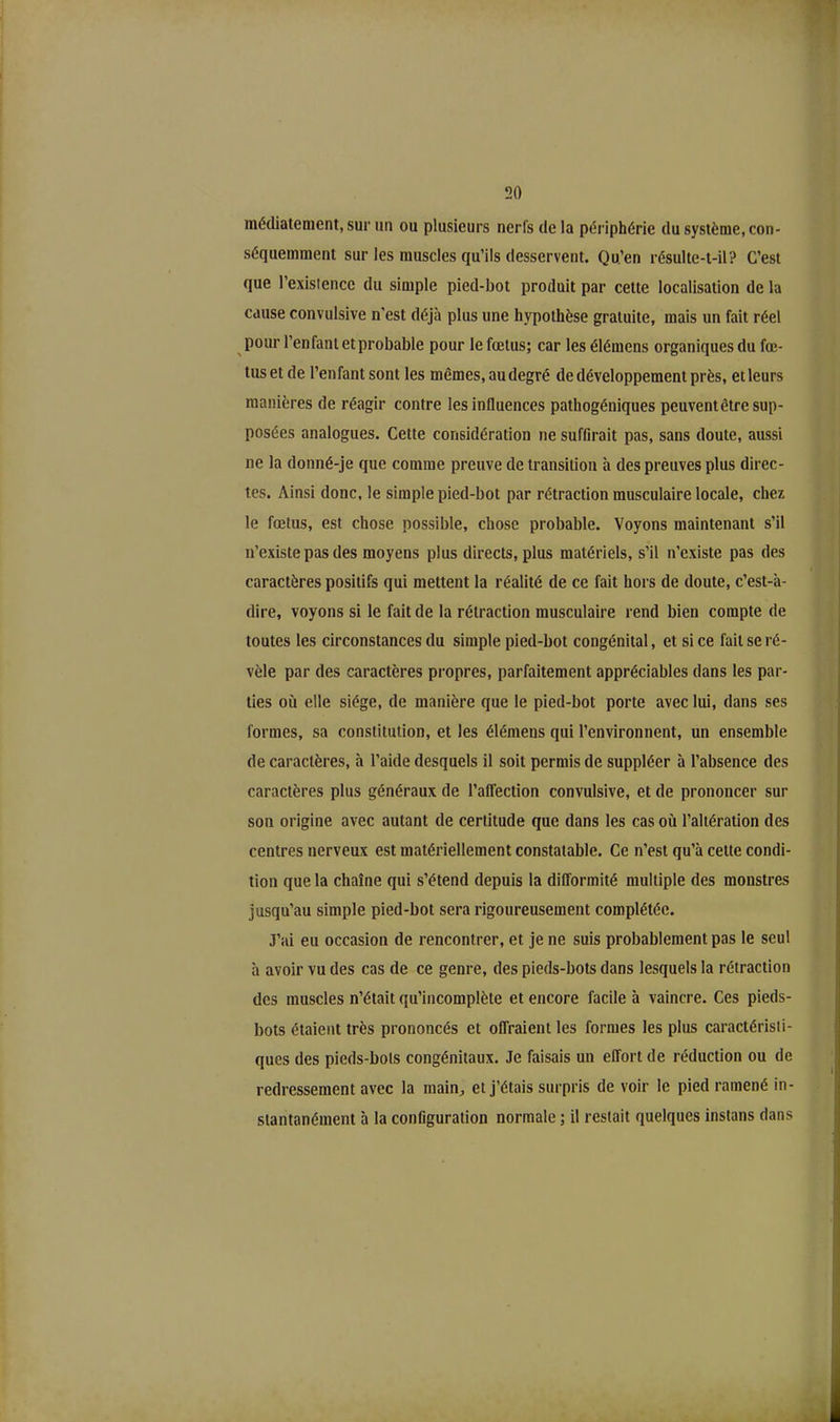 médiatement, sur un ou plusieurs nerfs de la périphérie du système, con- séquemment sur les muscles qu’ils desservent. Qu’en résulte-t-il? C’est que l’existence du simple pied-bot produit par cette localisation de la cause convulsive n'est déjà plus une hypothèse gratuite, mais un fait réel pour l’enfant et probable pour le fœtus; car les élémens organiques du fœ- tus et de l’enfant sont les mêmes, au degré de développement près, et leurs manières de réagir contre les influences pathogéniques peuventêtre sup- posées analogues. Cette considération ne suffirait pas, sans doute, aussi ne la donné-je que comme preuve de transition à des preuves plus direc- tes. Ainsi donc, le simple pied-bot par rétraction musculaire locale, chez le fœtus, est chose possible, chose probable. Voyons maintenant s’il n’existe pas des moyens plus directs, plus matériels, s’il n’existe pas des caractères positifs qui mettent la réalité de ce fait hors de doute, c’est-à- dire, voyons si le fait de la rétraction musculaire rend bien compte de toutes les circonstances du simple pied-bot congénital, et si ce fait se ré- vèle par des caractères propres, parfaitement appréciables dans les par- ties où elle siège, de manière que le pied-bot porte avec lui, dans ses formes, sa constitution, et les élémens qui l’environnent, un ensemble de caractères, à l’aide desquels il soit permis de suppléer à l’absence des caractères plus généraux de l’affection convulsive, et de prononcer sur son origine avec autant de certitude que dans les cas où l’altération des centres nerveux est matériellement constatable. Ce n’est qu’à cette condi- tion que la chaîne qui s’étend depuis la difformité multiple des monstres jusqu’au simple pied-bot sera rigoureusement complétée. J’ai eu occasion de rencontrer, et je ne suis probablement pas le seul à avoir vu des cas de ce genre, des pieds-bots dans lesquels la rétraction des muscles n’était qu’incomplète et encore facile à vaincre. Ces pieds- bots étaient très prononcés et offraient les formes les plus caractéristi- ques des pieds-bots congénitaux. Je faisais un effort de réduction ou de redressement avec la main, et j’étais surpris de voir le pied ramené in- stantanément à la configuration normale ; il restait quelques instans dans