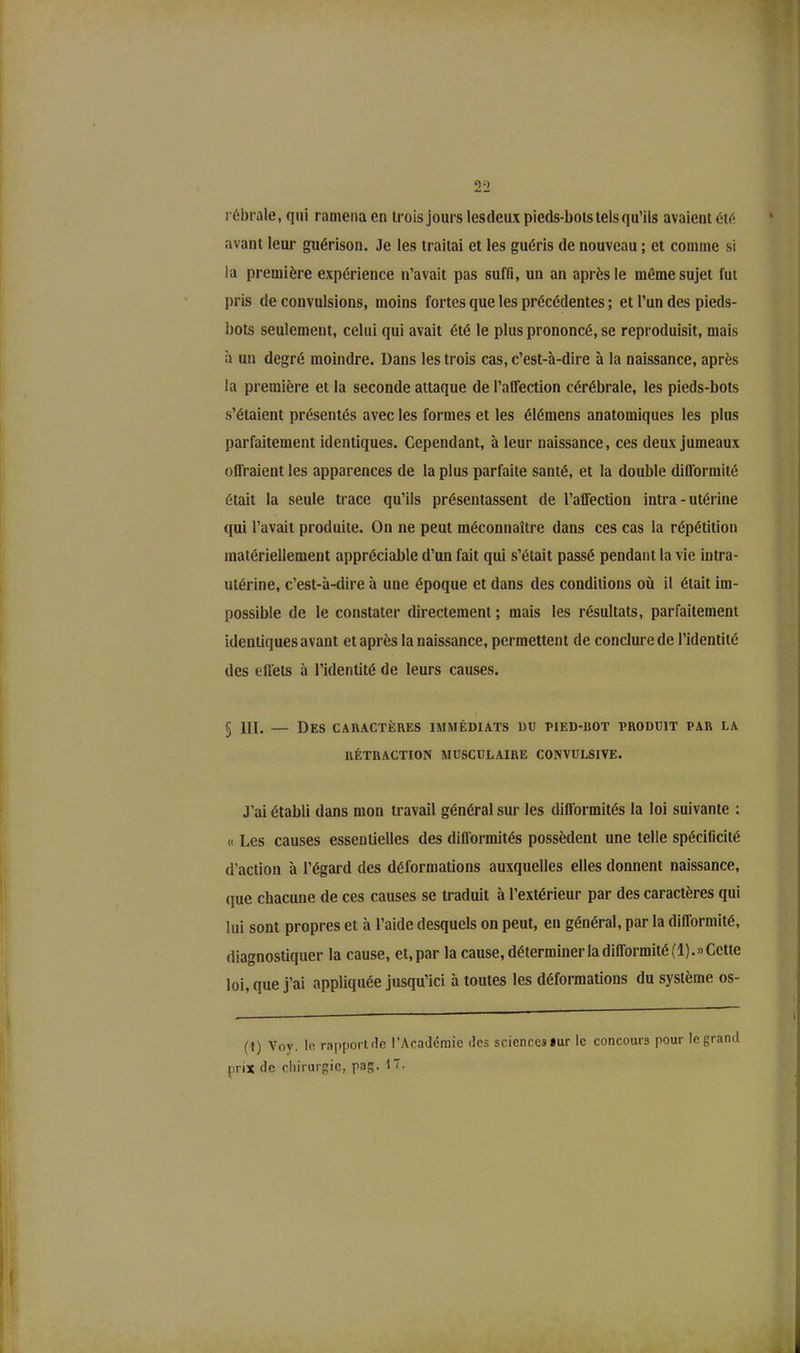 2 2 rébrale, qui ramena en trois jours lesdeux pieds-bots tels qu’ils avaient été avant leur guérison. Je les traitai et les guéris de nouveau ; et comme si la première expérience n’avait pas suffi, un an après le même sujet fut pris de convulsions, moins fortes que les précédentes ; et l’un des pieds- bots seulement, celui qui avait été le plus prononcé, se reproduisit, mais à un degré moindre. Dans les trois cas, c’est-à-dire à la naissance, après la première et la seconde attaque de l’affection cérébrale, les pieds-bots s’étaient présentés avec les formes et les élémens anatomiques les plus parfaitement identiques. Cependant, à leur naissance, ces deux jumeaux offraient les apparences de la plus parfaite santé, et la double difformité était la seule trace qu’ils présentassent de l’affection intra-utérine qui l’avait produite. On ne peut méconnaître dans ces cas la répétition matériellement appréciable d’un fait qui s’était passé pendant la vie intra- utérine, c’est-à-dire à une époque et dans des conditions où il était im- possible de le constater directement ; mais les résultats, parfaitement identiques avant et après la naissance, permettent de conclure de l’identité des effets à l’identité de leurs causes. § III. — Des caractères immédiats du pied-rot produit par la RÉTRACTION MUSCULAIRE CONVULSIVE. J’ai établi dans mon travail général sur les difformités la loi suivante : « Les causes essentielles des difformités possèdent une telle spécificité d’action à l’égard des déformations auxquelles elles donnent naissance, que chacune de ces causes se traduit à l’extérieur par des caractères qui lui sont propres et à l’aide desquels on peut, en général, par la difformité, diagnostiquer la cause, et,par la cause, déterminer la difformité (1).» Cette loi, que j’ai appliquée jusqu’ici à toutes les déformations du système os- (1) Voy. le rapport Je l’Académie des sciences *ur le concours pour le grand prix de chirurgie, pag.