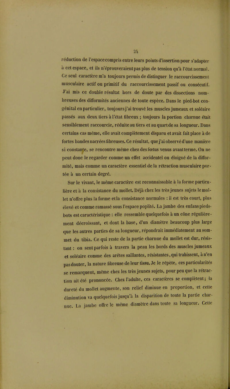 réduction de l’espace compris entre leurs points d’insertion pour s’adapter a cet espace, et ils n’éprouveraient pas plus de tension qu’à l’état normal. Ce seul caractère m’a toujours permis de distinguer le raccourcissement musculaire actif ou primitif du raccourcissement passif ou consécutif. J’ai mis ce double résultat hors de doute par des dissections nom- breuses des difformités anciennes de toute espèce. Dans le pied-bot con- génital en particulier, toujours j’ai trouvé les muscles jumeaux et soléaire passés aux deux tiers à l’état fibreux ; toujours la portion charnue était sensiblement raccourcie, réduite au tiers et au quart de sa longueur. Dans certains cas même, elle avait complètement disparu et avait fait place à de fortes bandes nacrées fibreuses. Ce résultat, que j’ai observé d’une manière si constante, se rencontre même chez des fœtus venus avant terme. On ne peut donc le regarder comme un effet accidentel ou éloigné de la diffor- mité, mais comme un caractère essentiel de la rétraction musculaire por- tée à un certain degré. Sur le vivant, le même caractère est reconnaissable à la forme particu- lière et à la consistance du mollet. Déjà chez les très jeunes sujets le mol- let n’offre plus la forme et la consistance normales : il est très court, plus élevé et comme ramassé sous l’espace poplité. La jambe des enfanspieds- bots est caractéristique : elle ressemble quelquefois à un cône régulière- ment décroissant, et dont la base, d’un diamètre beaucoup plus large que les autres parties de sa longueur, répondrait immédiatement au som- met du tibia. Ce qui reste de la partie charnue du mollet est dur, résis- tant : on sent parfois à travers la peau les bords des muscles jumeaux et soléaire comme des arêtes saillantes, résistantes, qui trahissent, à n’en pas douter, la nature fibreuse de leur tissu. Je le répète, ces particularités se remarquent, même chez les très jeunes sujets, pour peu que la rétrac- tion ait été prononcée. Chez l’adulte, ces caractères se complètent; la dureté du mollet augmente, son relief diminue en proportion, et cette diminution va quelquefois jusqu’à la disparition de toute la partie char- nue. La jambe offre le même diamètre dans toute sa longueur. Celte