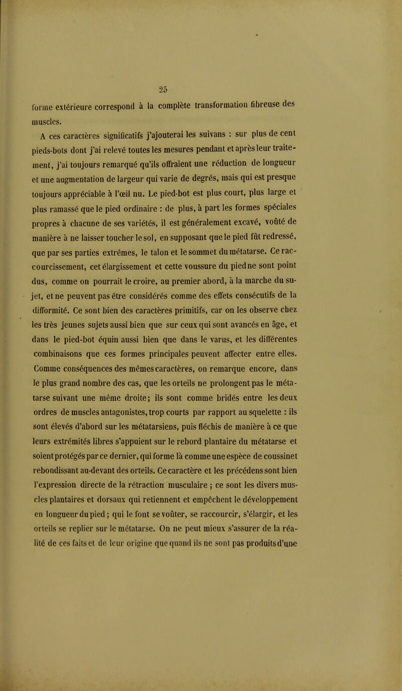 forme extérieure correspond à la complète transformation fibreuse des muscles. A ces caractères significatifs j’ajouterai les suivans : sur plus de cent pieds-bots dont j’ai relevé toutes les mesures pendant et après leur traite- ment, j’ai toujours remarqué qu’ils offraient une réduction de longueur et une augmentation de largeur qui varie de degrés, mais qui est presque toujours appréciable à l’œil nu. Le pied-bot est plus court, plus large et plus ramassé que le pied ordinaire : de plus, à part les formes spéciales propres à chacune de ses variétés, il est généralement excavé, voûté de manière à ne laisser toucher le sol, en supposant que le pied fut redressé, que par ses parties extrêmes, le talon et le sommet du métatarse. Ce rac- courcissement, cet élargissement et cette voussure du piedne sont point dus, comme on pourrait le croire, au premier abord, à la marche du su- jet, et ne peuvent pas être considérés comme des effets consécutifs de la difformité. Ce sont bien des caractères primitifs, car on les observe chez les très jeunes sujets aussi bien que sur ceux qui sont avancés en âge, et dans le pied-bot équin aussi bien que dans le varus, et les différentes combinaisons que ces formes principales peuvent affecter entre elles. Comme conséquences des mêmes caractères, on remarque encore, dans le plus grand nombre des cas, que les orteils ne prolongent pas le méta- tarse suivant une même droite; ils sont comme bridés entre les deux ordres de muscles antagonistes, trop courts par rapport au squelette : ils sont élevés d’abord sur les métatarsiens, puis fléchis de manière à ce que leurs extrémités libres s’appuient sur le rebord plantaire du métatarse et soient protégés par ce dernier, qui forme là comme une espèce de coussinet rebondissant au-devant des orteils. Ce caractère et les précédenssont bien l’expression directe de la rétraction musculaire ; ce sont les divers mus- cles plantaires et dorsaux qui retiennent et empêchent le développement en longueur du pied ; qui le font se voûter, se raccourcir, s’élargir, et les orteils se replier sur le métatarse. On ne peut mieux s’assurer de la réa- lité de ces faits et de leur origine que quand ils ne sont pas produits d'une
