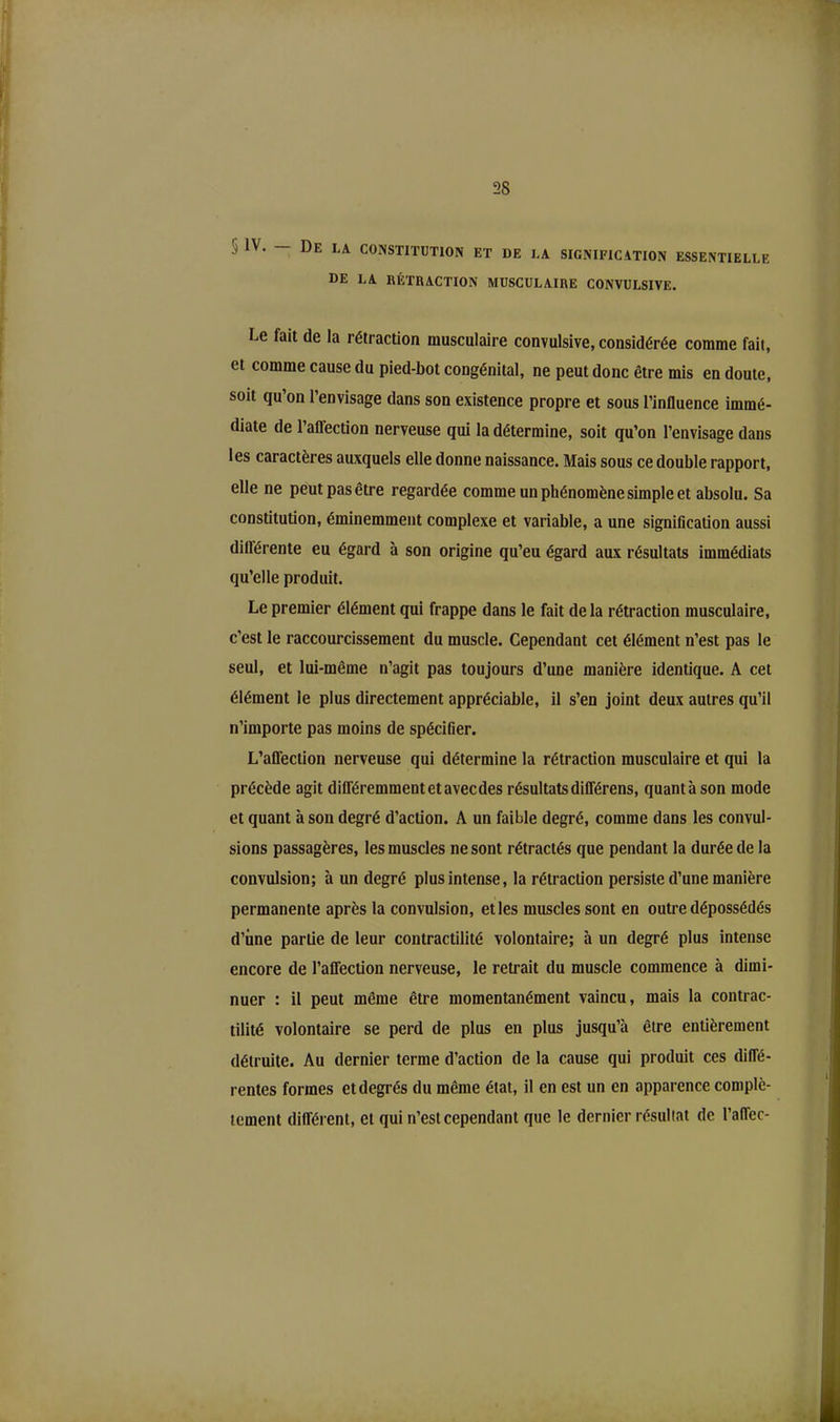 2S '■ IV. De la constitution et de la signification essentielle DE LA RÉTRACTION MUSCULAIRE CONVULSIVE. Le fait de la rétraction musculaire convulsive, considérée comme fait, et comme cause du pied-bot congénital, ne peut donc être mis en doute, soit qu’on l’envisage dans son existence propre et sous l’influence immé- diate de 1 affection nerveuse qui la détermine, soit qu’on l’envisage dans les caractères auxquels elle donne naissance. Mais sous ce double rapport, elle ne peut pas être regardée comme un phénomène simple et absolu. Sa constitution, éminemment complexe et variable, a une signification aussi différente eu égard à son origine qu’eu égard aux résultats immédiats qu’elle produit. Le premier élément qui frappe dans le fait delà rétraction musculaire, c'est le raccourcissement du muscle. Cependant cet élément n’est pas le seul, et lui-même n’agit pas toujours d’une manière identique. A cet élément le plus directement appréciable, il s’en joint deux autres qu’il n’importe pas moins de spécifier. L’affection nerveuse qui détermine la rétraction musculaire et qui la précède agit différemment et avec des résultats différens, quanta son mode et quant à son degré d’action. A un faible degré, comme dans les convul- sions passagères, les muscles ne sont rétractés que pendant la durée de la convulsion; à un degré plus intense, la rétraction persiste d’une manière permanente après la convulsion, et les muscles sont en outre dépossédés d’iine partie de leur contractilité volontaire; h un degré plus intense encore de l’affection nerveuse, le retrait du muscle commence à dimi- nuer : il peut même être momentanément vaincu, mais la contrac- tilité volontaire se perd de plus en plus jusqu’à être entièrement détruite. Au dernier terme d’action de la cause qui produit ces diffé- rentes formes et degrés du même état, il en est un en apparence complè- tement différent, et qui n’est cependant que le dernier résultat de l’affec-