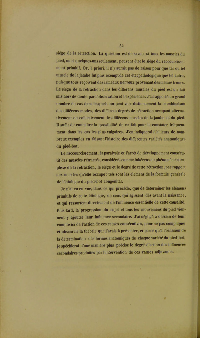 siège de la rétraction. La question est de savoir si tous les muscles du pied, ou si quelques-uns seulement, peuvent être le siège du raccourcisse- ment primitif. Or, à priori, il n’y aurait pas de raison pour que tel ou tel muscle de la jambe fût plus exempt de cet état pathologique que tel autre, puisque tous reçoivent des rameaux nerveux provenant des mêmes troncs. Le siège de la rétraction dans les différons muscles du pied est un fait mis hors de doute par l’observation et l’expérience. J’ai rapporté un grand nombre de cas dans lesquels on peut voir distinctement la combinaison des différens modes, des différens degrés de rétraction occupant alterna- tivement ou collectivement les différens muscles de la jambe et du pied. U suffit de connaître la possibilité de ce fait pour le constater fréquem- ment dans les cas les plus vulgaires. J’en indiquerai d’ailleurs de nom- breux exemples en faisant l’histoire des différentes variétés anatomiques du pied-bot. Le raccourcissement, la paralysie et l’arrêt de développement consécu- tif des muscles rétractés, considérés comme inhérens au phénomène com- plexe de la rétraction; le siège et le degré de cette rétraction, par rapport aux muscles qu’elle occupe : tels sont les élémens de la formule générale de l’étiologie du pied-bot congénital. Je n’ai eu en vue, dans ce qui précède, que de déterminer les élémens primitifs de cette étiologie, de ceux qui agissent dès avant la naissance, et qui ressortent directement de l’influence essentielle de cette causalité. Plus tard, la progression du sujet et tous les mouvemens du pied vien- nent y ajouter leur influence secondaire. J’ai négligé à dessein de tenir compte ici de l’action de ces causes consécutives, pour ne pas compliquer et obscurcir la théorie que j’avais à présenter, et parce qu’à l’occasion de la détermination des formes anatomiques de chaque variété du pied-bot, je spécifierai d’une manière plus précise le degré d’action des influences secondaires produites par l’intervention de ces causes adjuvantes.