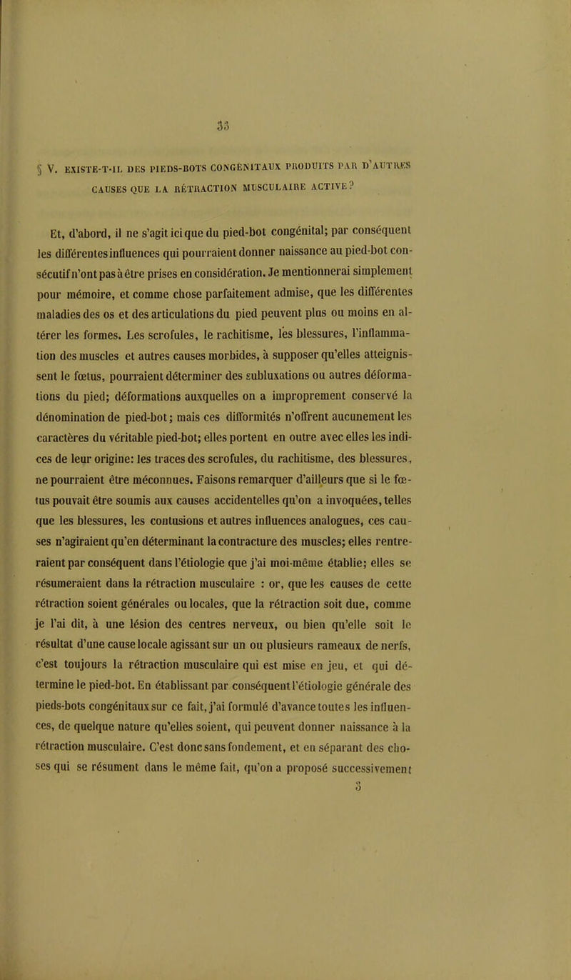 3;’» § V. EXISTE-T-IL DES PIEDS-BOTS CONGÉNITAUX PRODUITS PAU D AUTRES CAUSES QUE LA RÉTRACTION MUSCULAIRE ACTIVE.’ Et, d’abord, il ne s’agit ici que du pied-bot congénital; par conséquent les différentes influences qui pourraient donner naissance au pied-bot con- sécutif n’ont pas à être prises en considération. Je mentionnerai simplement pour mémoire, et comme chose parfaitement admise, que les différentes maladies des os et des articulations du pied peuvent plus ou moins en al- térer les formes. Les scrofules, le rachitisme, les blessures, l’inflamma- tion des muscles et autres causes morbides, à supposer qu’elles atteignis- sent le fœtus, pourraient déterminer des subluxations ou autres déforma- tions du pied; déformations auxquelles on a improprement conservé la dénomination de pied-bot ; mais ces difformités n’offrent aucunement les caractères du véritable pied-bot; elles portent en outre avec elles les indi- ces de leur origine; les traces des scrofules, du rachitisme, des blessures, ne pourraient être méconnues. Faisons remarquer d’ailleurs que si le fœ- tus pouvait être soumis aux causes accidentelles qu’on a invoquées, telles que les blessures, les contusions et autres influences analogues, ces cau- ses n’agiraient qu’en déterminant la contracture des muscles; elles rentre- raient par conséquent dans l’étiologie que j’ai moi-même établie; elles se résumeraient dans la rétraction musculaire ; or, que les causes de cette rétraction soient générales ou locales, que la rétraction soit due, comme je l’ai dit, à une lésion des centres nerveux, ou bien qu’elle soit le résultat d’une cause locale agissant sur un ou plusieurs rameaux de nerfs, c’est toujours la rétraction musculaire qui est mise en jeu, et qui dé- termine le pied-bot. En établissant par conséquent l’étiologie générale des pieds-bots congénitaux sur ce fait, j’ai formulé d’avance toutes les influen- ces, de quelque nature qu’elles soient, qui peuvent donner naissance à la rétraction musculaire. C’est donc sans fondement, et en séparant des cho- ses qui se résument dans le même fait, qu’on a proposé successivement o O
